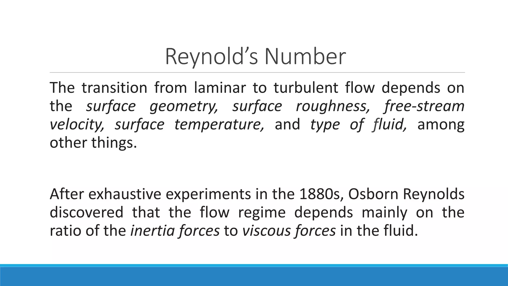 Reynold’s Number
The transition from laminar to turbulent flow depends on
the surface geometry, surface roughness, free-stream
velocity, surface temperature, and type of fluid, among
other things.
After exhaustive experiments in the 1880s, Osborn Reynolds
discovered that the flow regime depends mainly on the
ratio of the inertia forces to viscous forces in the fluid.
 
