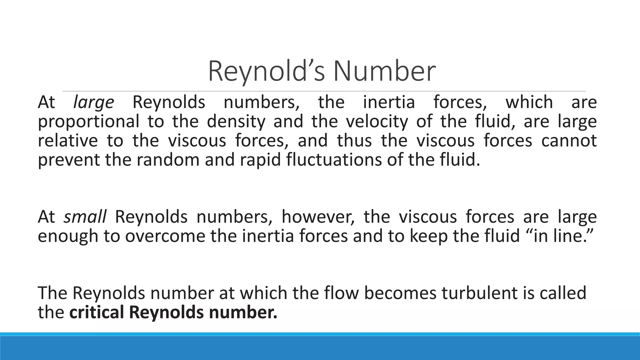 Reynold’s Number
At large Reynolds numbers, the inertia forces, which are
proportional to the density and the velocity of the fluid, are large
relative to the viscous forces, and thus the viscous forces cannot
prevent the random and rapid fluctuations of the fluid.
At small Reynolds numbers, however, the viscous forces are large
enough to overcome the inertia forces and to keep the fluid “in line.”
The Reynolds number at which the flow becomes turbulent is called
the critical Reynolds number.
 