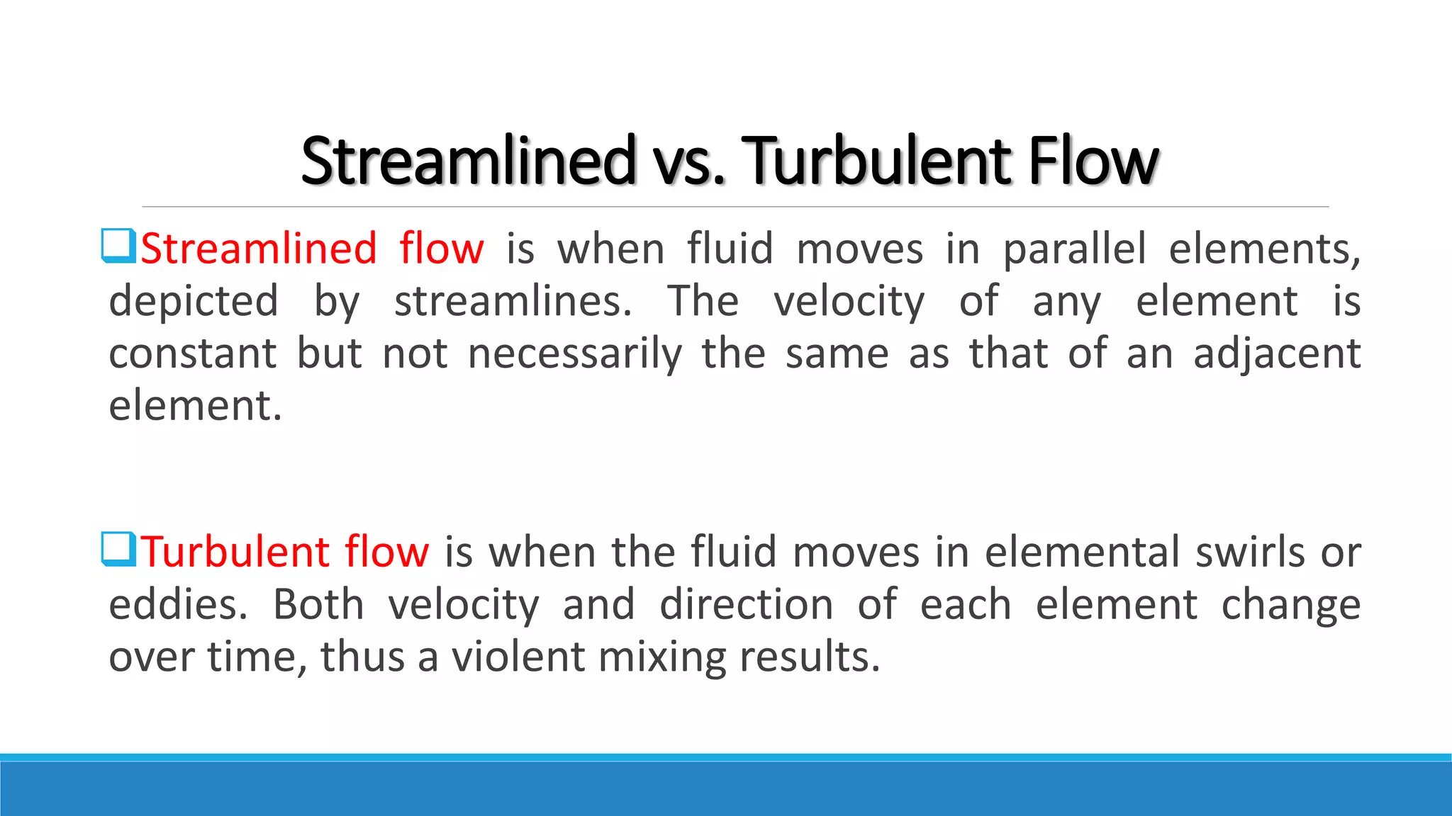 Streamlined vs. Turbulent Flow
Streamlined flow is when fluid moves in parallel elements,
depicted by streamlines. The velocity of any element is
constant but not necessarily the same as that of an adjacent
element.
Turbulent flow is when the fluid moves in elemental swirls or
eddies. Both velocity and direction of each element change
over time, thus a violent mixing results.
 