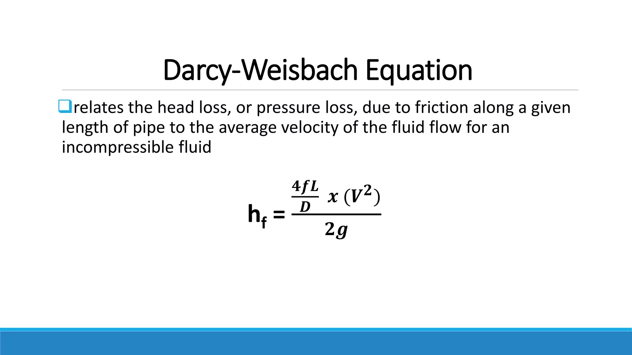 Darcy-Weisbach Equation
relates the head loss, or pressure loss, due to friction along a given
length of pipe to the average velocity of the fluid flow for an
incompressible fluid
hf =
𝟒𝒇𝑳
𝑫
𝒙 (𝑽𝟐)
𝟐𝒈
 