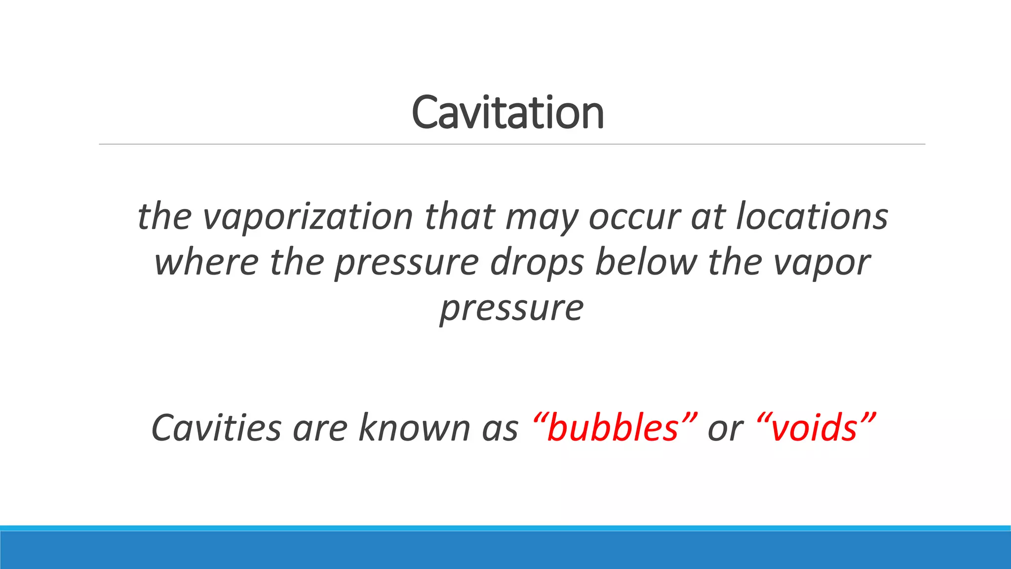 Cavitation
the vaporization that may occur at locations
where the pressure drops below the vapor
pressure
Cavities are known as “bubbles” or “voids”
 