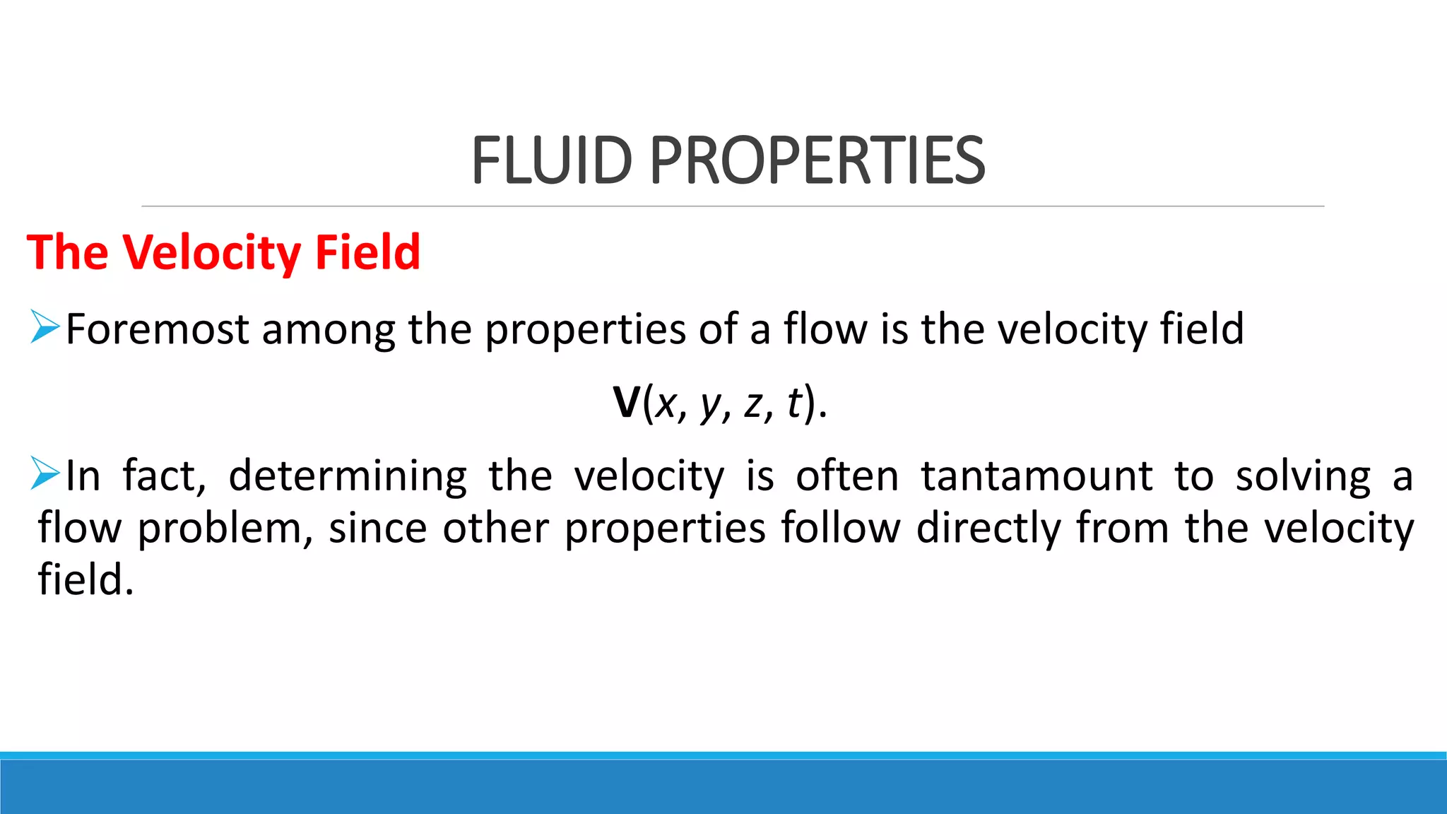FLUID PROPERTIES
The Velocity Field
Foremost among the properties of a flow is the velocity field
V(x, y, z, t).
In fact, determining the velocity is often tantamount to solving a
flow problem, since other properties follow directly from the velocity
field.
 