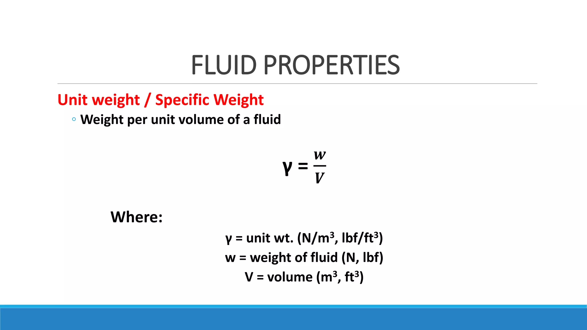 FLUID PROPERTIES
Unit weight / Specific Weight
◦ Weight per unit volume of a fluid
γ =
𝒘
𝑽
Where:
γ = unit wt. (N/m3, lbf/ft3)
w = weight of fluid (N, lbf)
V = volume (m3, ft3)
 