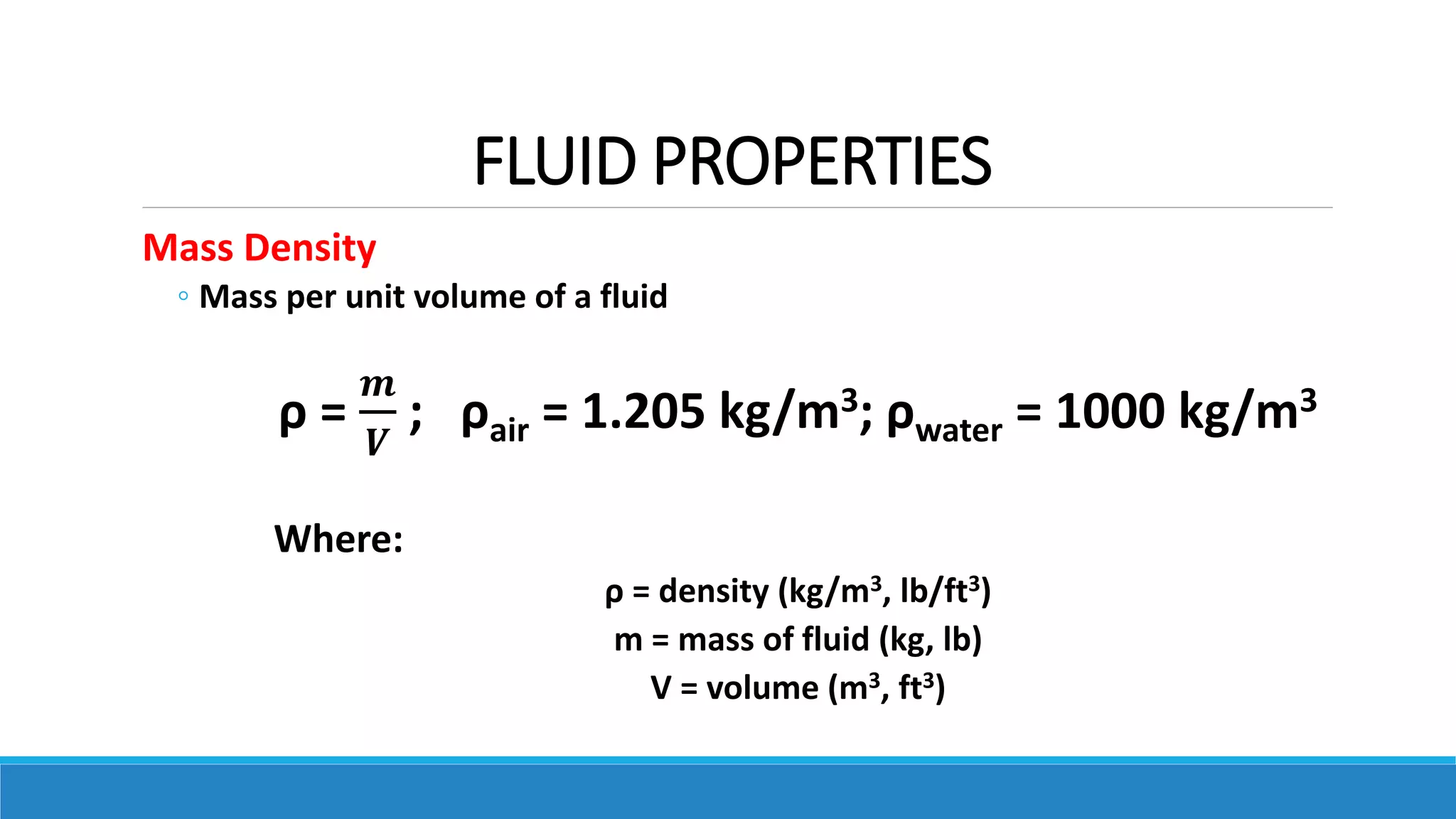 FLUID PROPERTIES
Mass Density
◦ Mass per unit volume of a fluid
ρ =
𝒎
𝑽
; ρair = 1.205 kg/m3; ρwater = 1000 kg/m3
Where:
ρ = density (kg/m3, lb/ft3)
m = mass of fluid (kg, lb)
V = volume (m3, ft3)
 