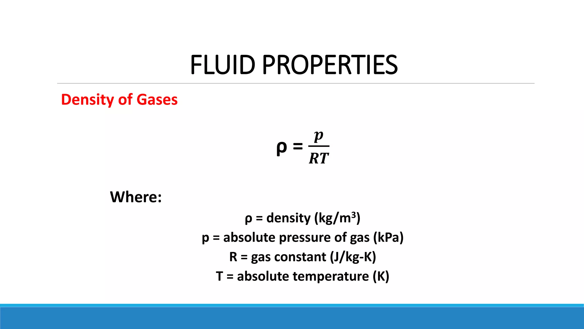 FLUID PROPERTIES
Density of Gases
ρ =
𝒑
𝑹𝑻
Where:
ρ = density (kg/m3)
p = absolute pressure of gas (kPa)
R = gas constant (J/kg-K)
T = absolute temperature (K)
 