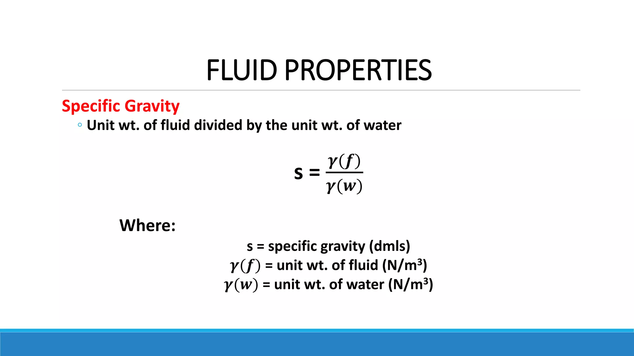 FLUID PROPERTIES
Specific Gravity
◦ Unit wt. of fluid divided by the unit wt. of water
s =
𝜸(𝒇)
𝜸(𝒘)
Where:
s = specific gravity (dmls)
𝜸(𝒇) = unit wt. of fluid (N/m3)
𝜸(𝒘) = unit wt. of water (N/m3)
 
