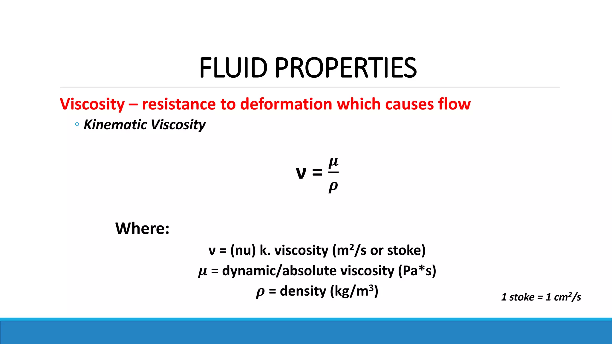 FLUID PROPERTIES
Viscosity – resistance to deformation which causes flow
◦ Kinematic Viscosity
ν =
𝝁
𝝆
Where:
ν = (nu) k. viscosity (m2/s or stoke)
𝝁 = dynamic/absolute viscosity (Pa*s)
𝝆 = density (kg/m3) 1 stoke = 1 cm2/s
 