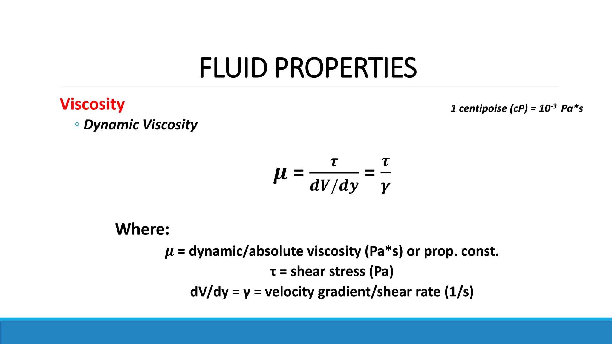 FLUID PROPERTIES
Viscosity
◦ Dynamic Viscosity
𝝁 =
𝝉
𝒅𝑽/𝒅𝒚
=
𝝉
𝜸
Where:
𝝁 = dynamic/absolute viscosity (Pa*s) or prop. const.
τ = shear stress (Pa)
dV/dy = γ = velocity gradient/shear rate (1/s)
1 centipoise (cP) = 10-3 Pa*s
 