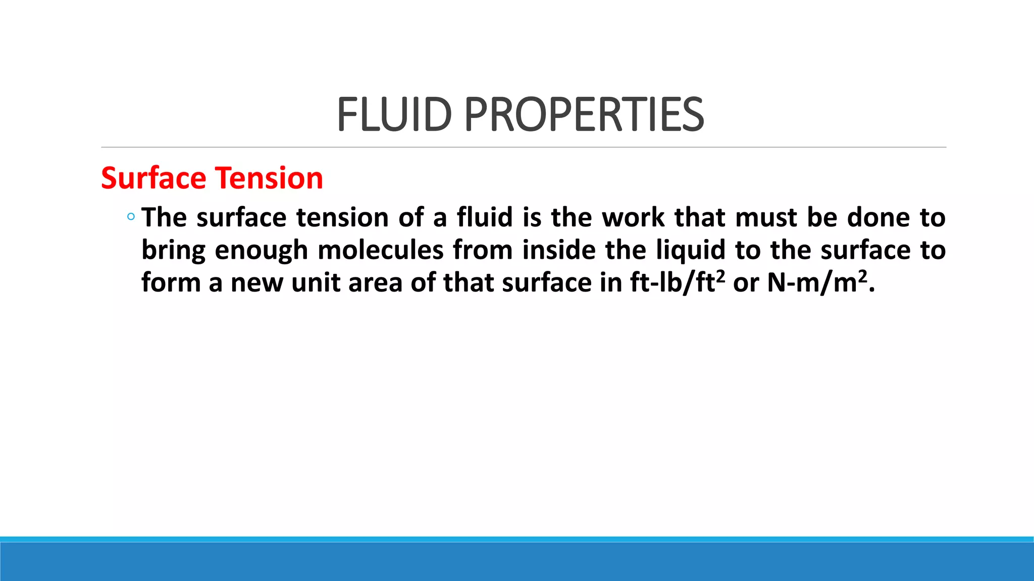 FLUID PROPERTIES
Surface Tension
◦ The surface tension of a fluid is the work that must be done to
bring enough molecules from inside the liquid to the surface to
form a new unit area of that surface in ft-lb/ft2 or N-m/m2.
 