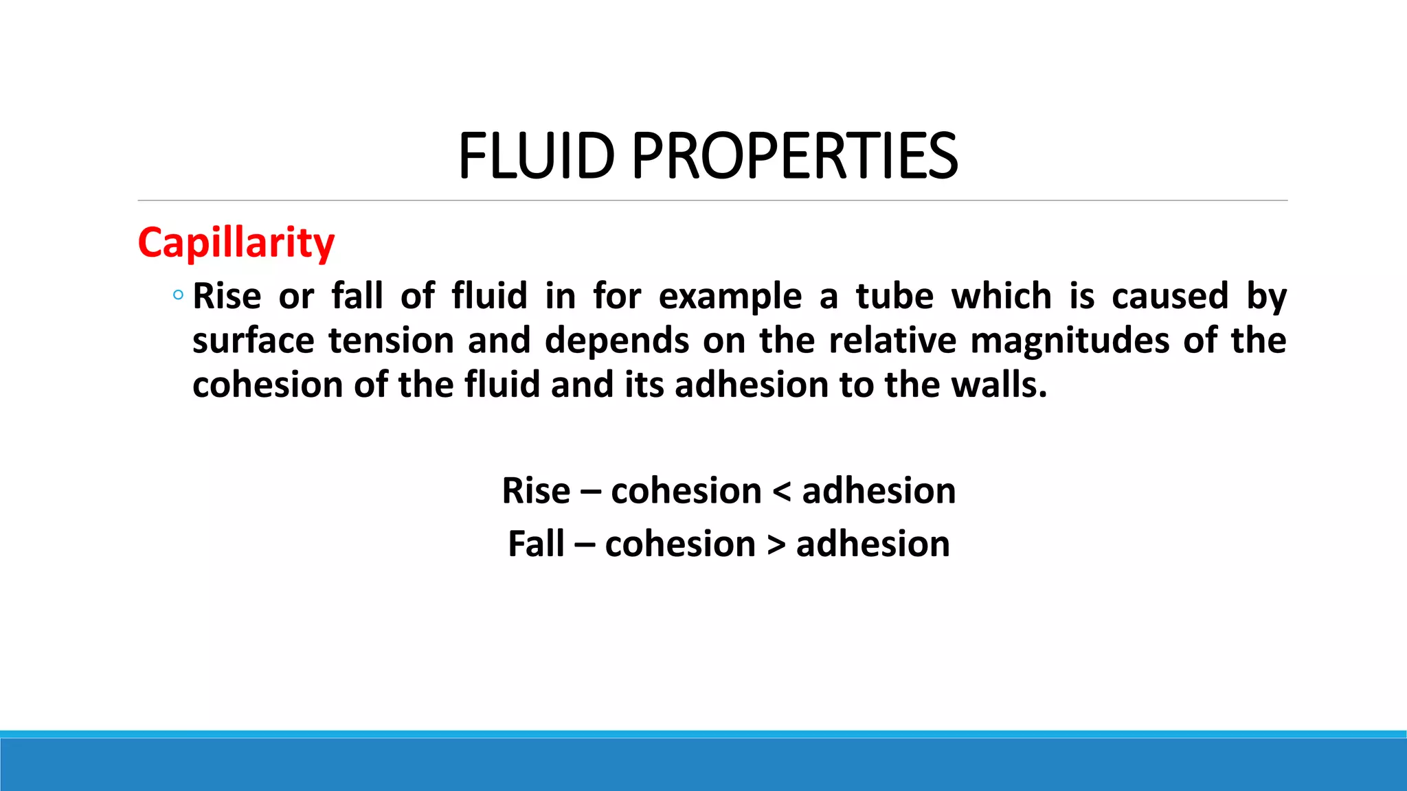 FLUID PROPERTIES
Capillarity
◦ Rise or fall of fluid in for example a tube which is caused by
surface tension and depends on the relative magnitudes of the
cohesion of the fluid and its adhesion to the walls.
Rise – cohesion < adhesion
Fall – cohesion > adhesion
 