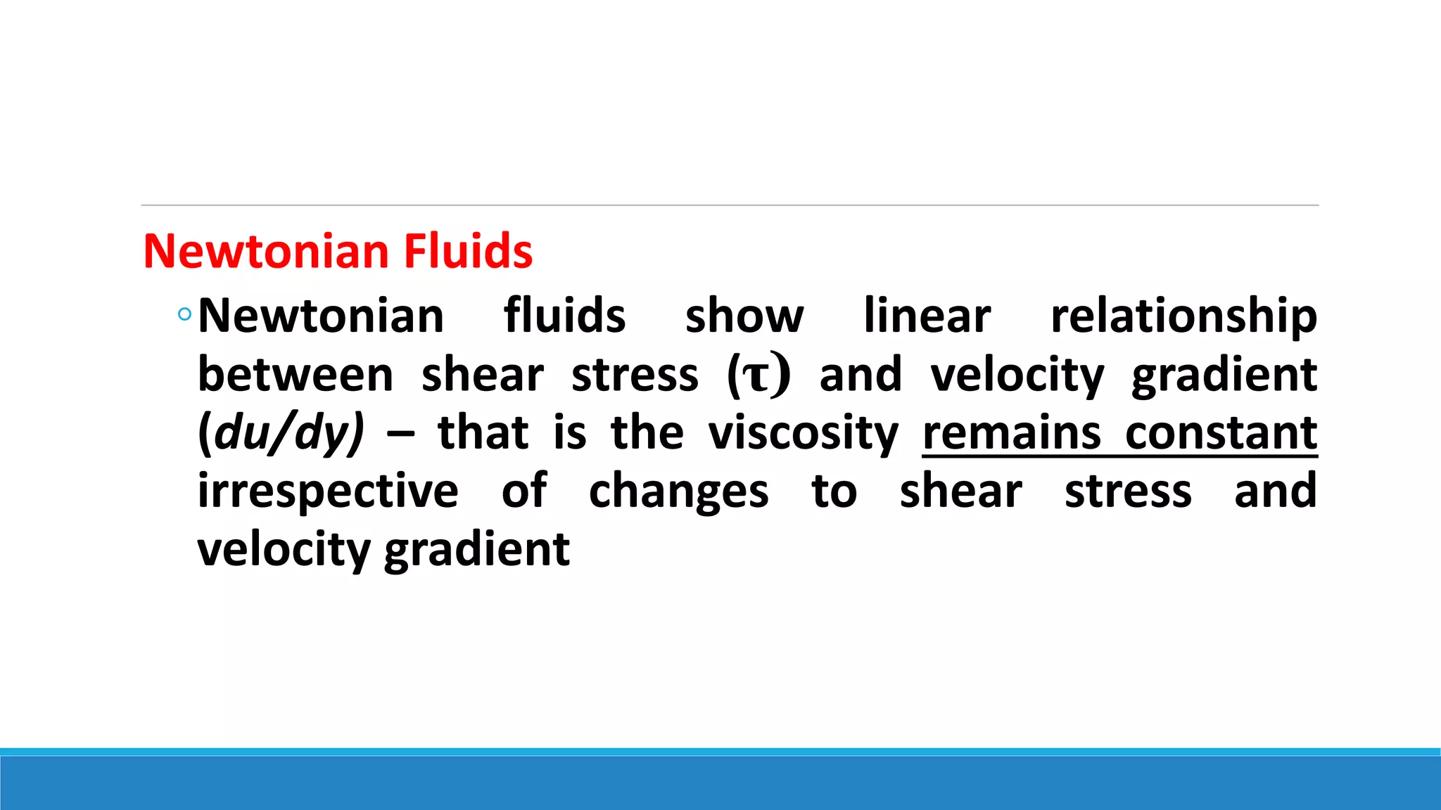 Newtonian Fluids
◦Newtonian fluids show linear relationship
between shear stress (τ) and velocity gradient
(du/dy) – that is the viscosity remains constant
irrespective of changes to shear stress and
velocity gradient
 