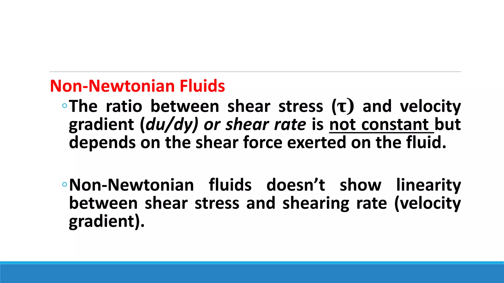 Non-Newtonian Fluids
◦The ratio between shear stress (τ) and velocity
gradient (du/dy) or shear rate is not constant but
depends on the shear force exerted on the fluid.
◦Non-Newtonian fluids doesn’t show linearity
between shear stress and shearing rate (velocity
gradient).
 
