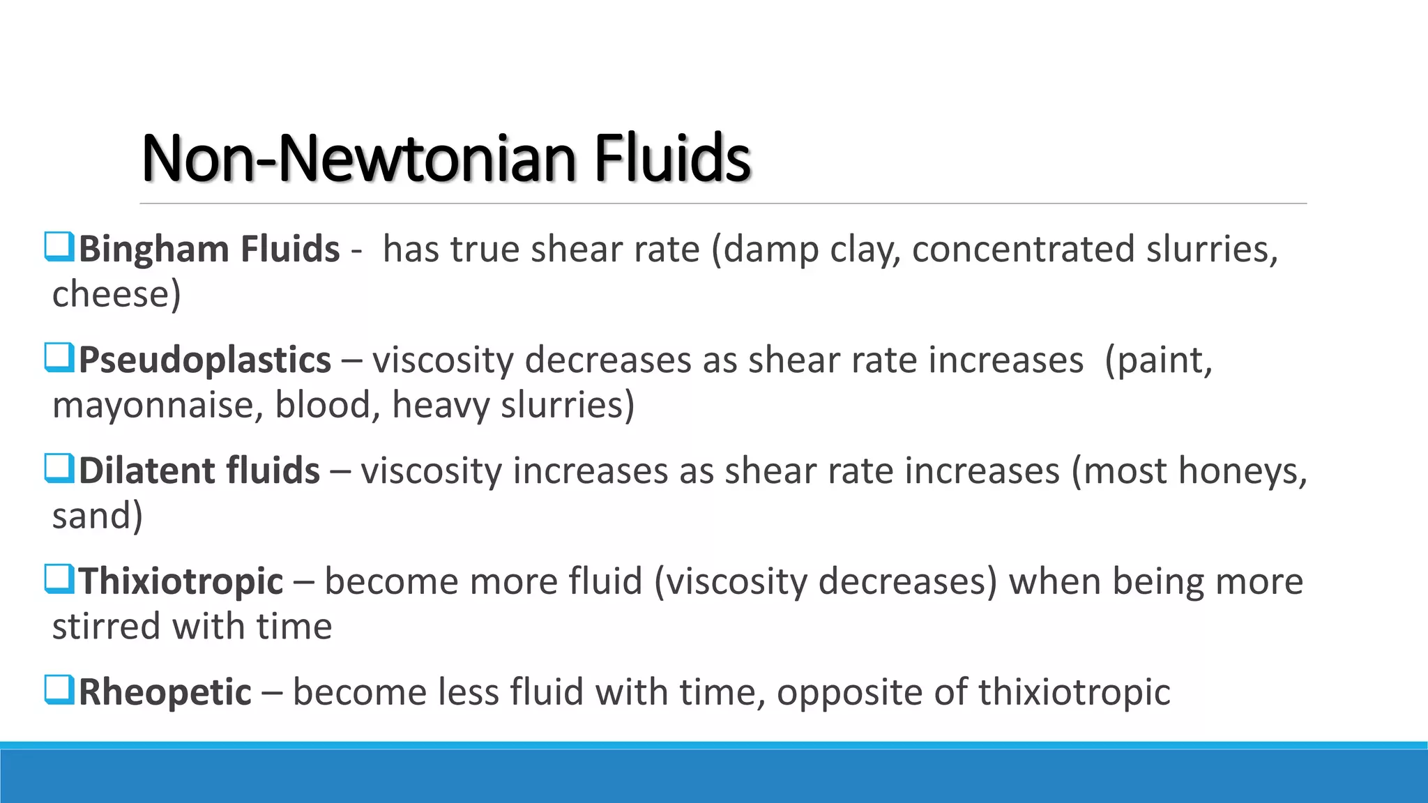 Non-Newtonian Fluids
Bingham Fluids - has true shear rate (damp clay, concentrated slurries,
cheese)
Pseudoplastics – viscosity decreases as shear rate increases (paint,
mayonnaise, blood, heavy slurries)
Dilatent fluids – viscosity increases as shear rate increases (most honeys,
sand)
Thixiotropic – become more fluid (viscosity decreases) when being more
stirred with time
Rheopetic – become less fluid with time, opposite of thixiotropic
 