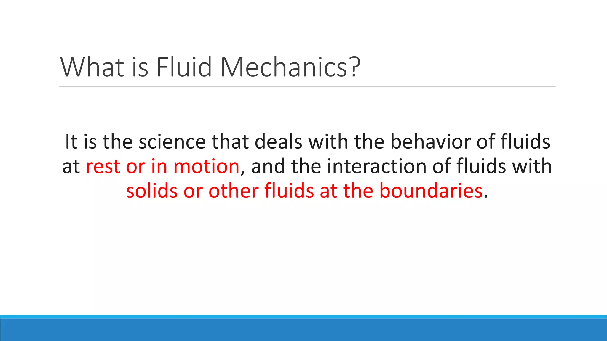 What is Fluid Mechanics?
It is the science that deals with the behavior of fluids
at rest or in motion, and the interaction of fluids with
solids or other fluids at the boundaries.
 