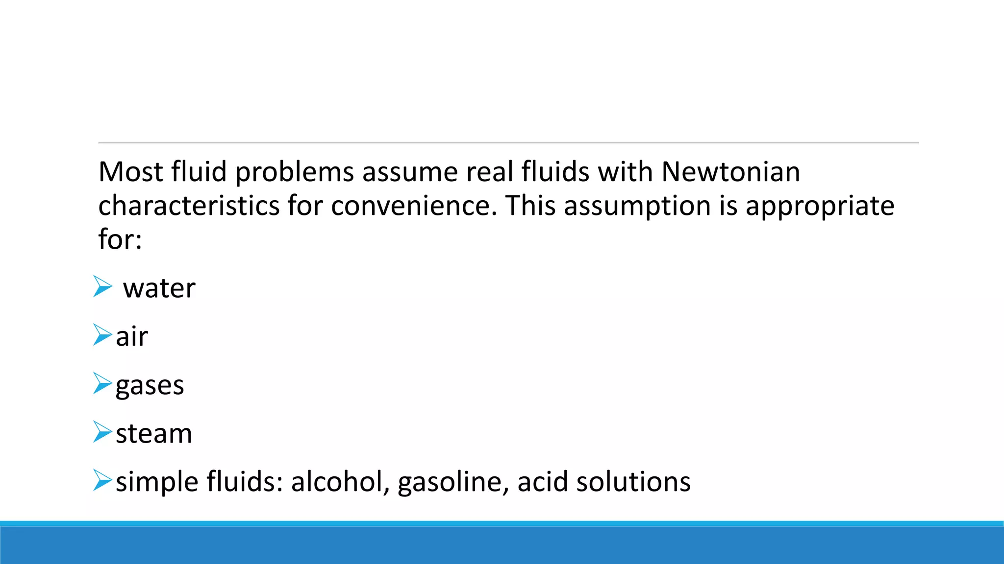 Most fluid problems assume real fluids with Newtonian
characteristics for convenience. This assumption is appropriate
for:
 water
air
gases
steam
simple fluids: alcohol, gasoline, acid solutions
 