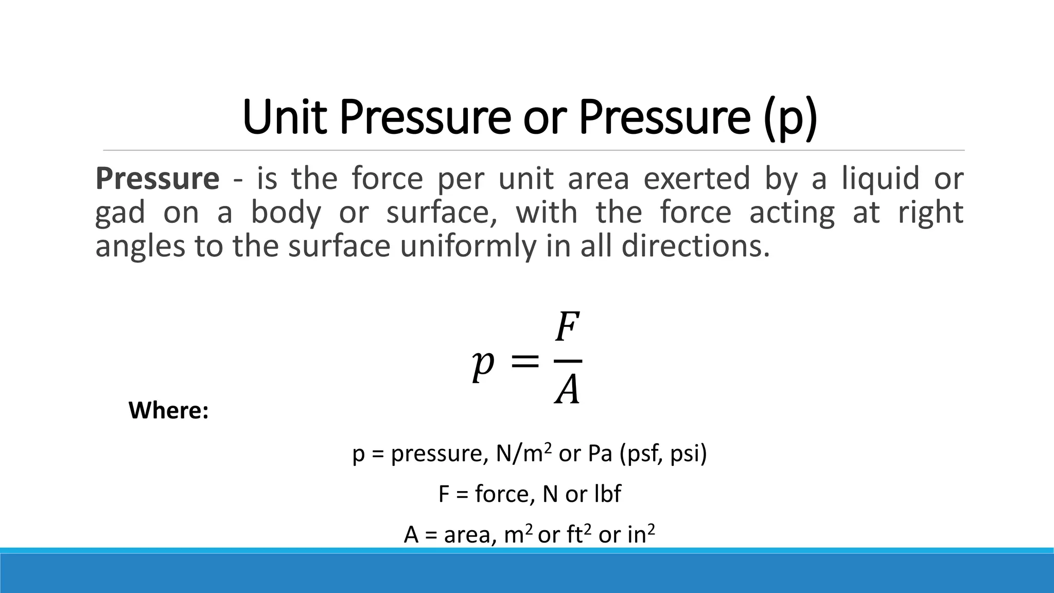 Unit Pressure or Pressure (p)
Pressure - is the force per unit area exerted by a liquid or
gad on a body or surface, with the force acting at right
angles to the surface uniformly in all directions.
Where:
p = pressure, N/m2 or Pa (psf, psi)
F = force, N or lbf
A = area, m2 or ft2 or in2
𝑝 =
𝐹
𝐴
 