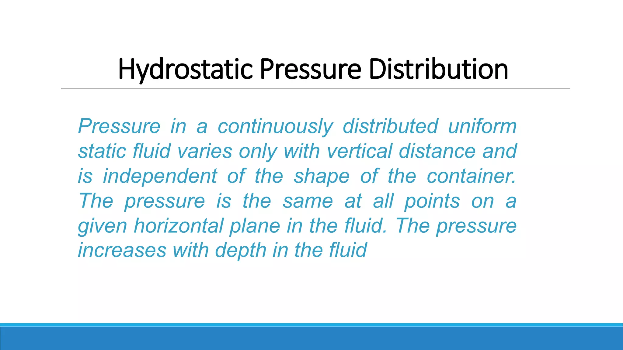 Hydrostatic Pressure Distribution
Pressure in a continuously distributed uniform
static fluid varies only with vertical distance and
is independent of the shape of the container.
The pressure is the same at all points on a
given horizontal plane in the fluid. The pressure
increases with depth in the fluid
 