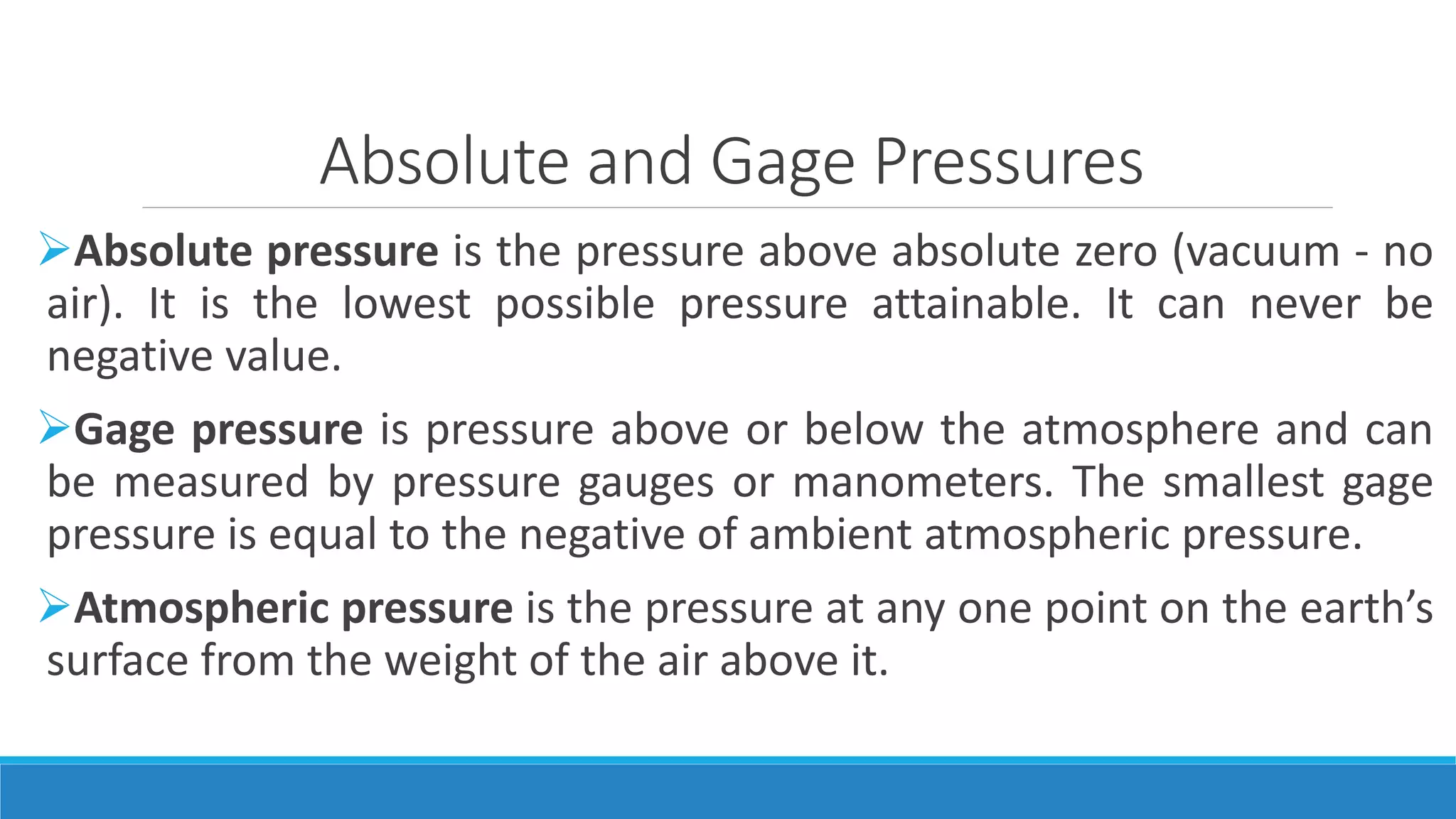 Absolute and Gage Pressures
Absolute pressure is the pressure above absolute zero (vacuum - no
air). It is the lowest possible pressure attainable. It can never be
negative value.
Gage pressure is pressure above or below the atmosphere and can
be measured by pressure gauges or manometers. The smallest gage
pressure is equal to the negative of ambient atmospheric pressure.
Atmospheric pressure is the pressure at any one point on the earth’s
surface from the weight of the air above it.
 