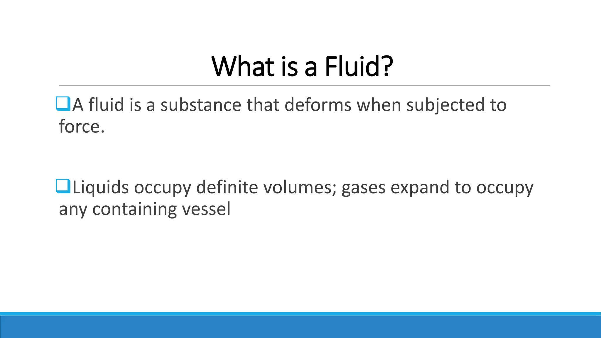 What is a Fluid?
A fluid is a substance that deforms when subjected to
force.
Liquids occupy definite volumes; gases expand to occupy
any containing vessel
 