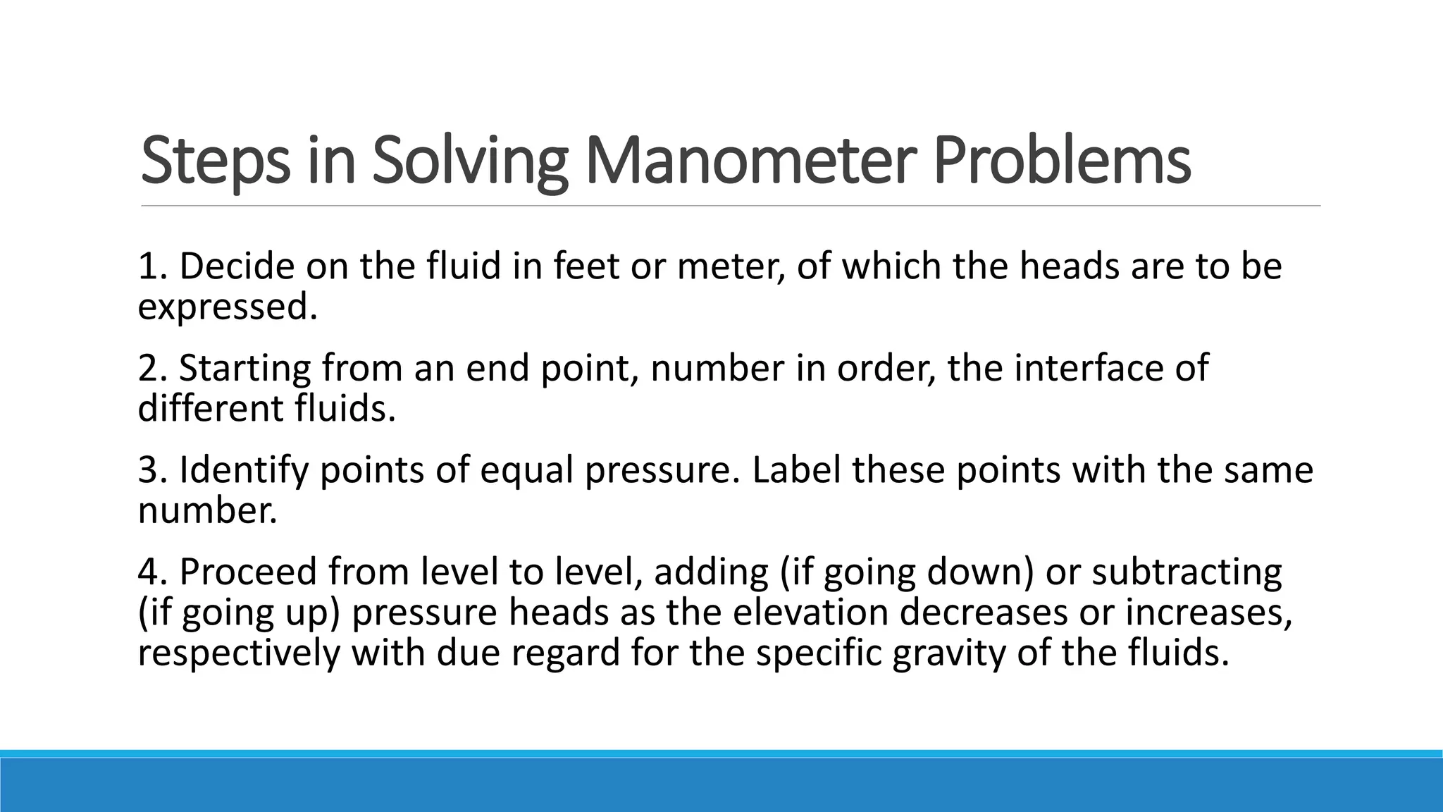 Steps in Solving Manometer Problems
1. Decide on the fluid in feet or meter, of which the heads are to be
expressed.
2. Starting from an end point, number in order, the interface of
different fluids.
3. Identify points of equal pressure. Label these points with the same
number.
4. Proceed from level to level, adding (if going down) or subtracting
(if going up) pressure heads as the elevation decreases or increases,
respectively with due regard for the specific gravity of the fluids.
 