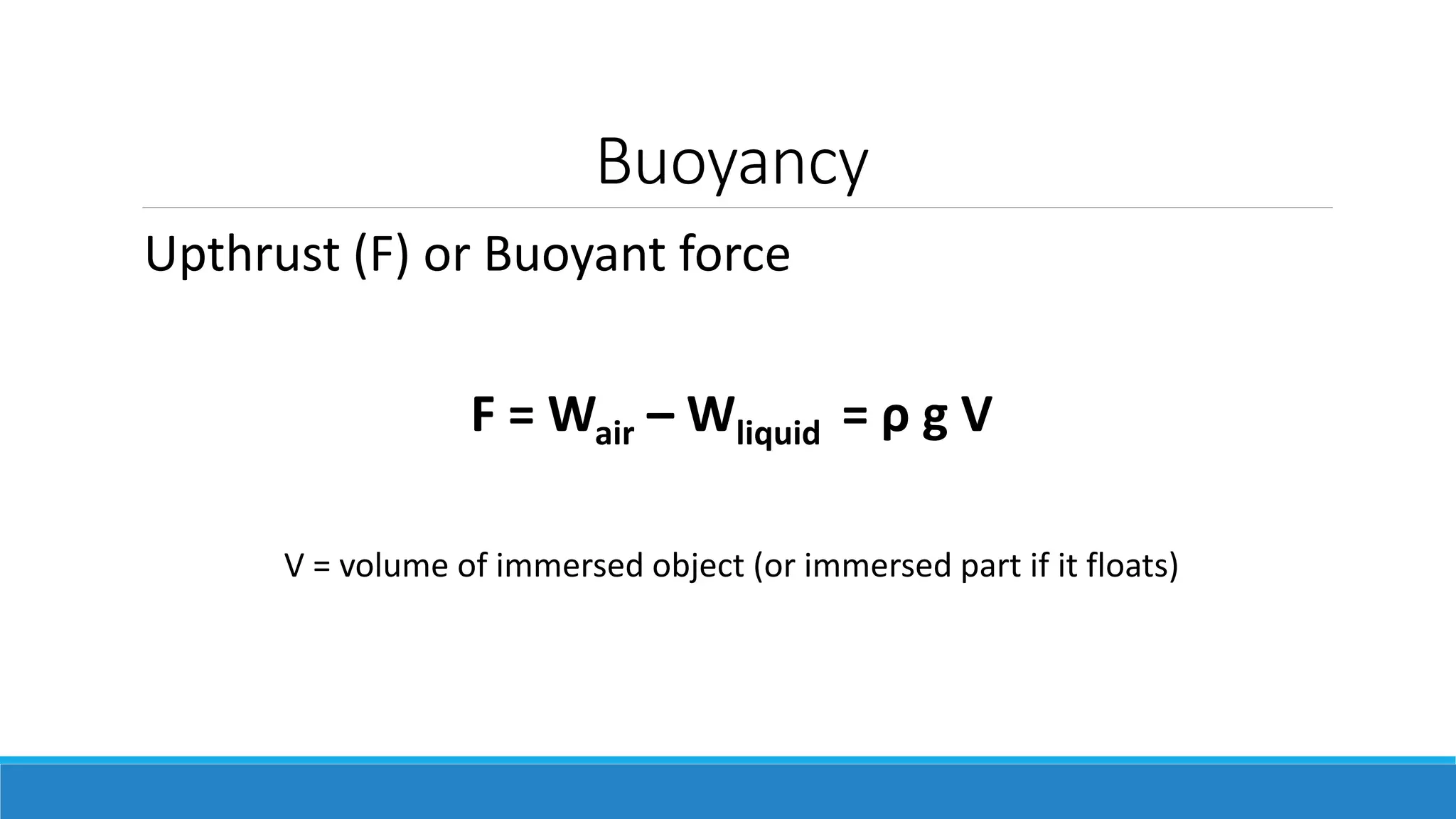 Buoyancy
Upthrust (F) or Buoyant force
F = Wair – Wliquid = ρ g V
V = volume of immersed object (or immersed part if it floats)
 