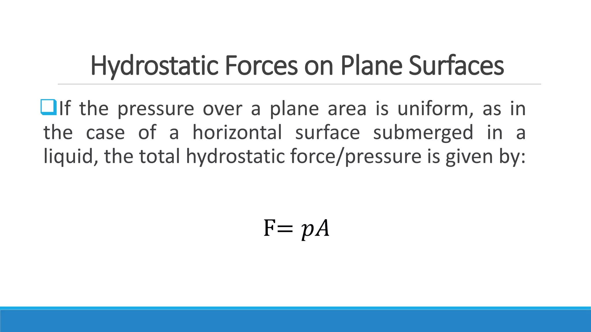 Hydrostatic Forces on Plane Surfaces
If the pressure over a plane area is uniform, as in
the case of a horizontal surface submerged in a
liquid, the total hydrostatic force/pressure is given by:
F= 𝑝𝐴
 