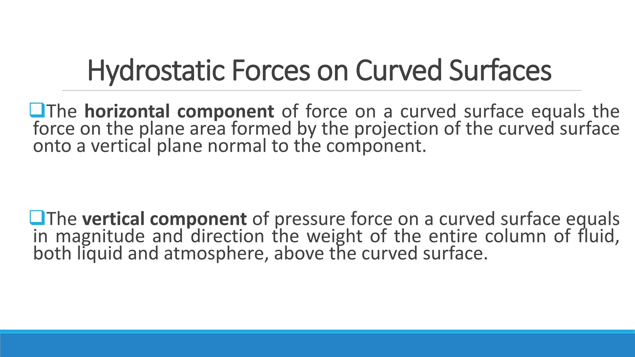 Hydrostatic Forces on Curved Surfaces
The horizontal component of force on a curved surface equals the
force on the plane area formed by the projection of the curved surface
onto a vertical plane normal to the component.
The vertical component of pressure force on a curved surface equals
in magnitude and direction the weight of the entire column of fluid,
both liquid and atmosphere, above the curved surface.
 