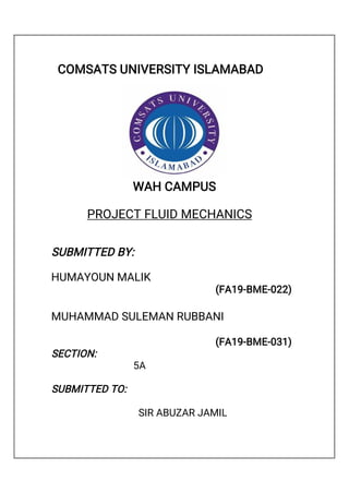 COMSATS UNIVERSITY ISLAMABAD
WAH CAMPUS
PROJECT FLUID MECHANICS
SUBMITTED BY:
HUMAYOUN MALIK
(FA19-BME-022)
MUHAMMAD SULEMAN RUBBANI
(FA19-BME-031)
SECTION:
5A
SUBMITTED TO:
SIR ABUZAR JAMIL
 
