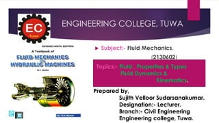 ENGINEERING COLLEGE, TUWA
 Subject:- Fluid Mechanics.
(2130602)
Prepared by,
Sujith Velloor Sudarsanakumar.
Designation:- Lecturer.
Branch:- Civil Engineering
Engineering college, Tuwa.
Topics:- Fluid , Properties & Types
Fluid Dynamics &
Kinematics.
 