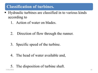 Classification of turbines.
 Hydraulic turbines are classified in to various kinds
according to
1. Action of water on bla...