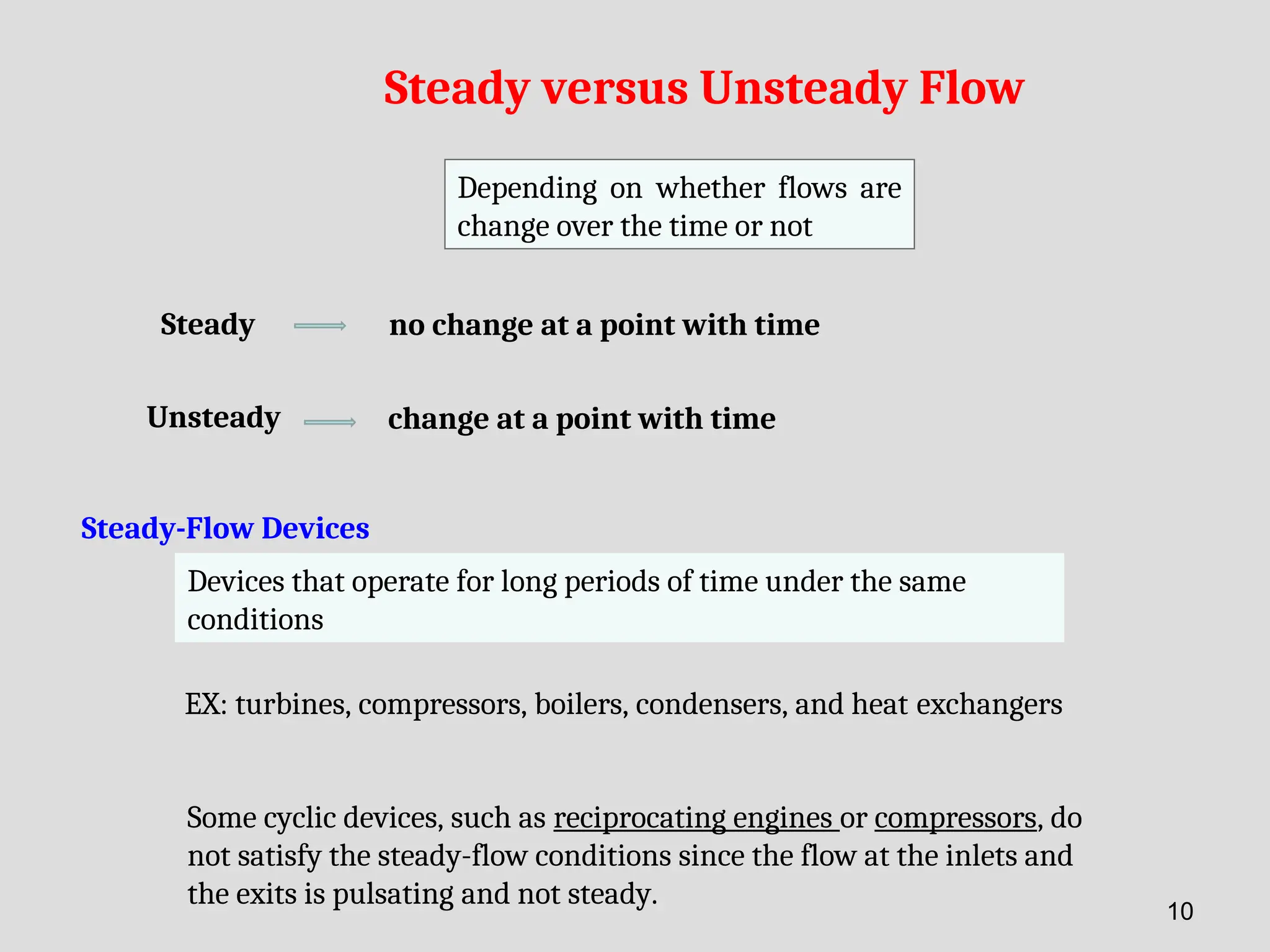 Steady versus Unsteady Flow
Depending on whether flows are
change over the time or not
Steady no change at a point with time
Unsteady change at a point with time
Steady-Flow Devices
Devices that operate for long periods of time under the same
conditions
EX: turbines, compressors, boilers, condensers, and heat exchangers
Some cyclic devices, such as reciprocating engines or compressors, do
not satisfy the steady-flow conditions since the flow at the inlets and
the exits is pulsating and not steady.
10
 
