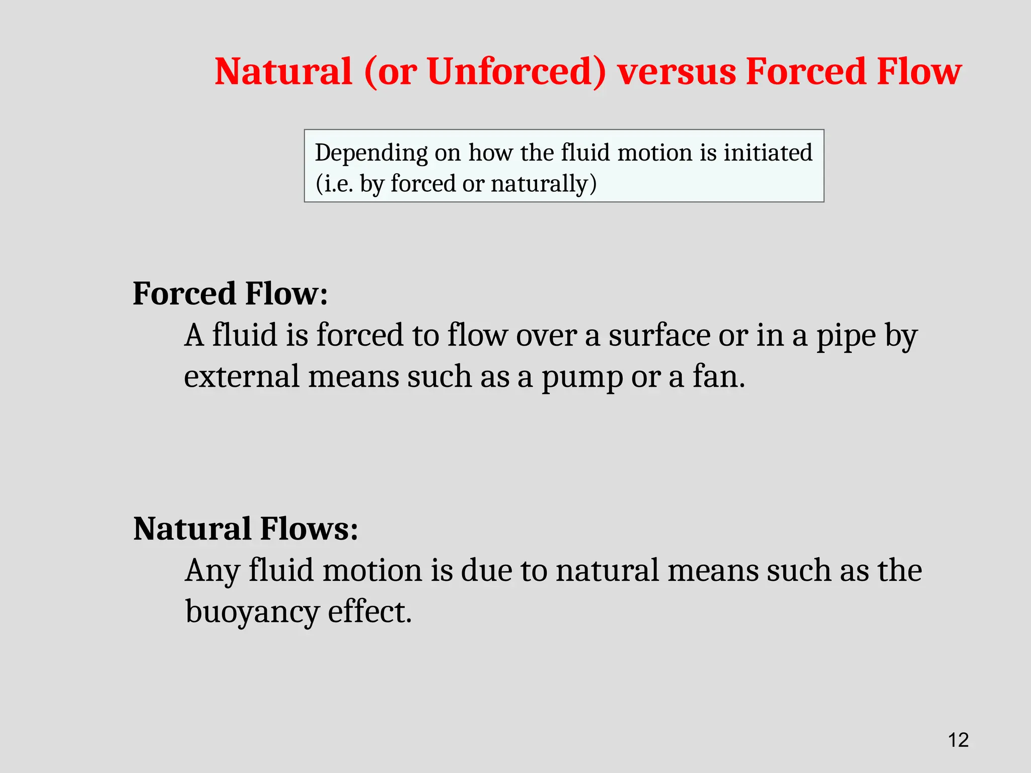Natural (or Unforced) versus Forced Flow
Depending on how the fluid motion is initiated
(i.e. by forced or naturally)
Forced Flow:
A fluid is forced to flow over a surface or in a pipe by
external means such as a pump or a fan.
Natural Flows:
Any fluid motion is due to natural means such as the
buoyancy effect.
12
 