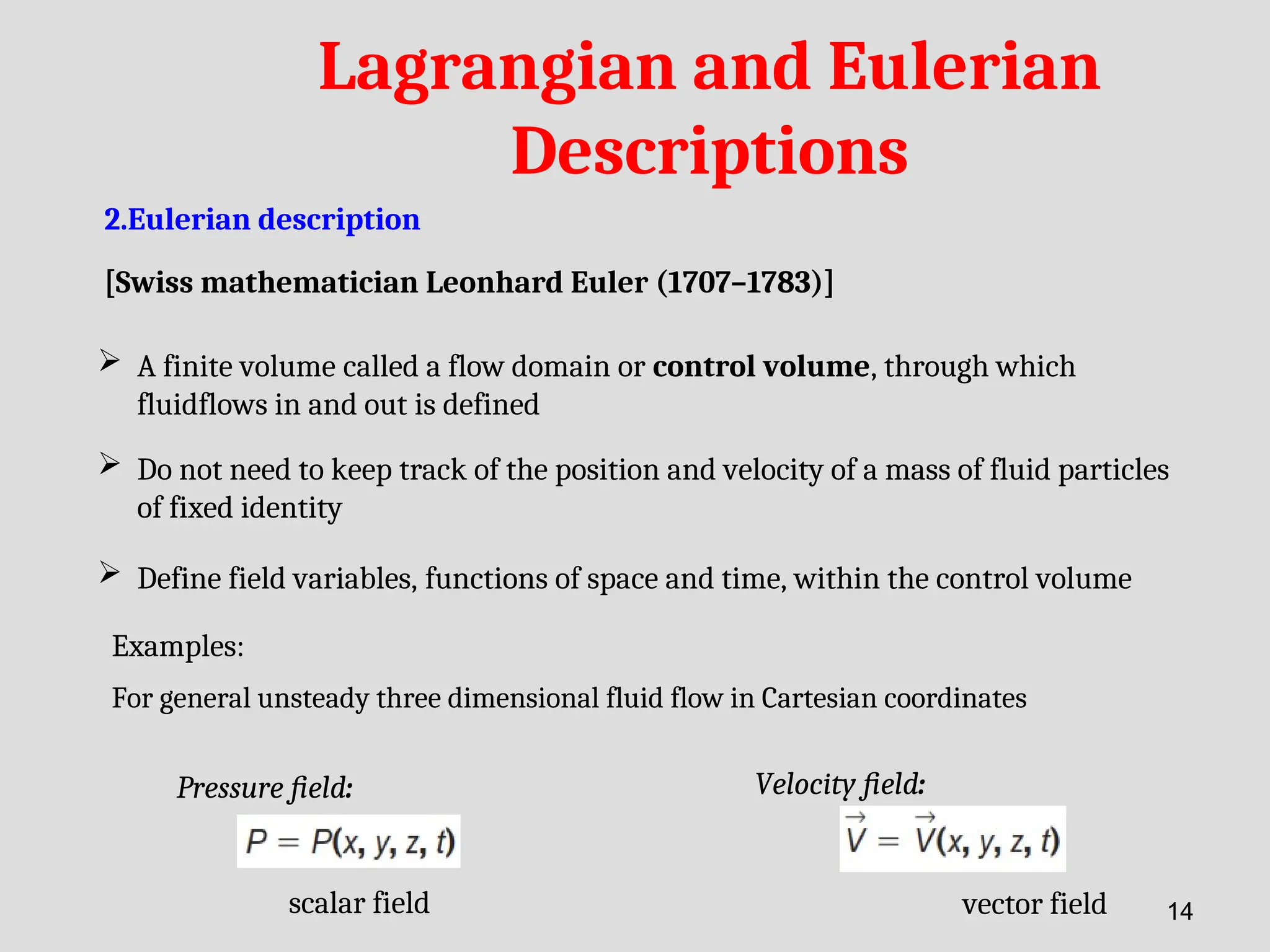 Lagrangian and Eulerian
Descriptions
2.Eulerian description
[Swiss mathematician Leonhard Euler (1707–1783)]
 A finite volume called a flow domain or control volume, through which
fluidflows in and out is defined
 Do not need to keep track of the position and velocity of a mass of fluid particles
of fixed identity
 Define field variables, functions of space and time, within the control volume
Examples:
Pressure field:
For general unsteady three dimensional fluid flow in Cartesian coordinates
Velocity field:
scalar field vector field 14
 