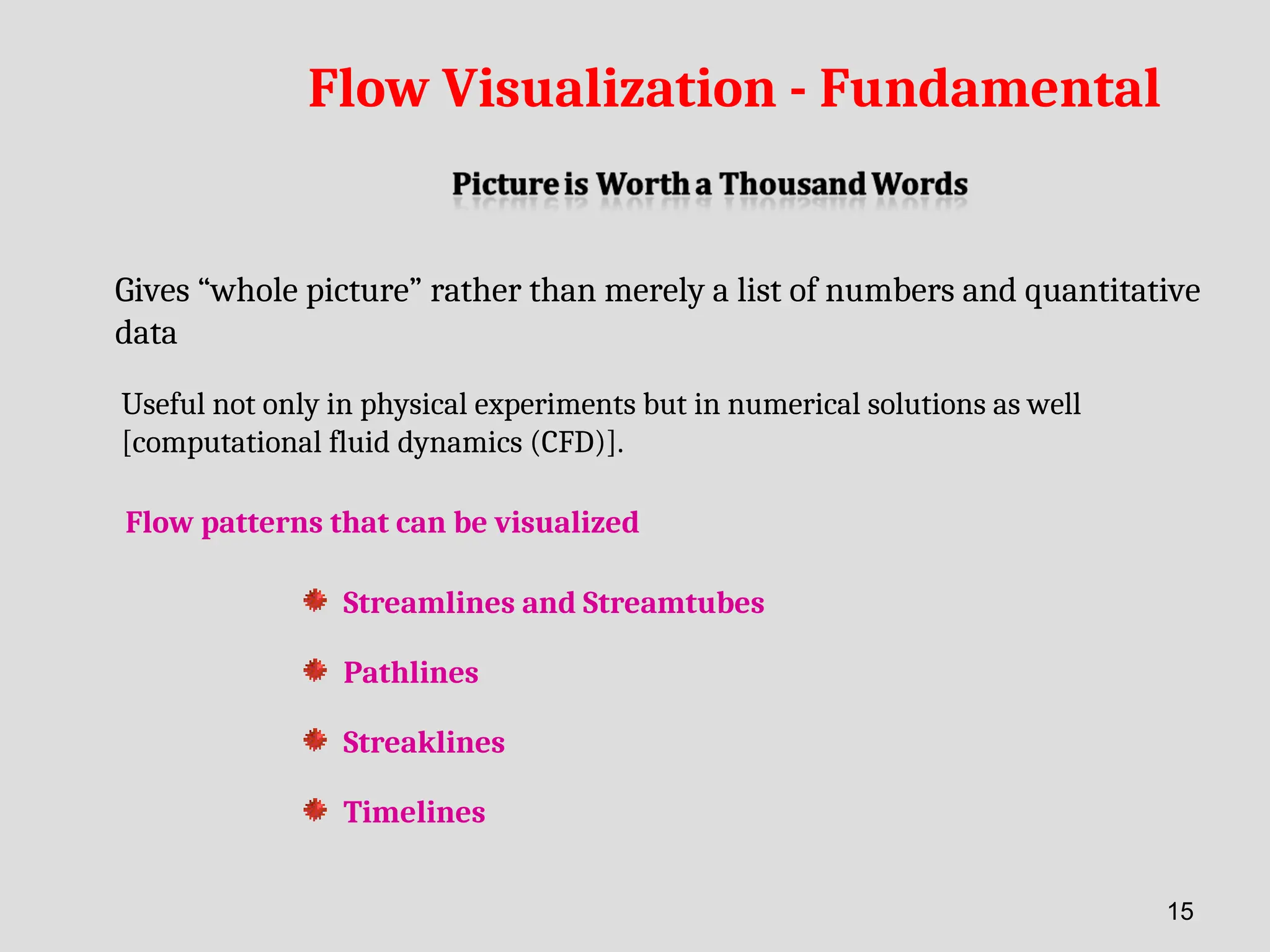 Flow Visualization - Fundamental
Gives “whole picture” rather than merely a list of numbers and quantitative
data
Useful not only in physical experiments but in numerical solutions as well
[computational fluid dynamics (CFD)].
Streamlines and Streamtubes
Pathlines
Streaklines
Timelines
Flow patterns that can be visualized
15
 