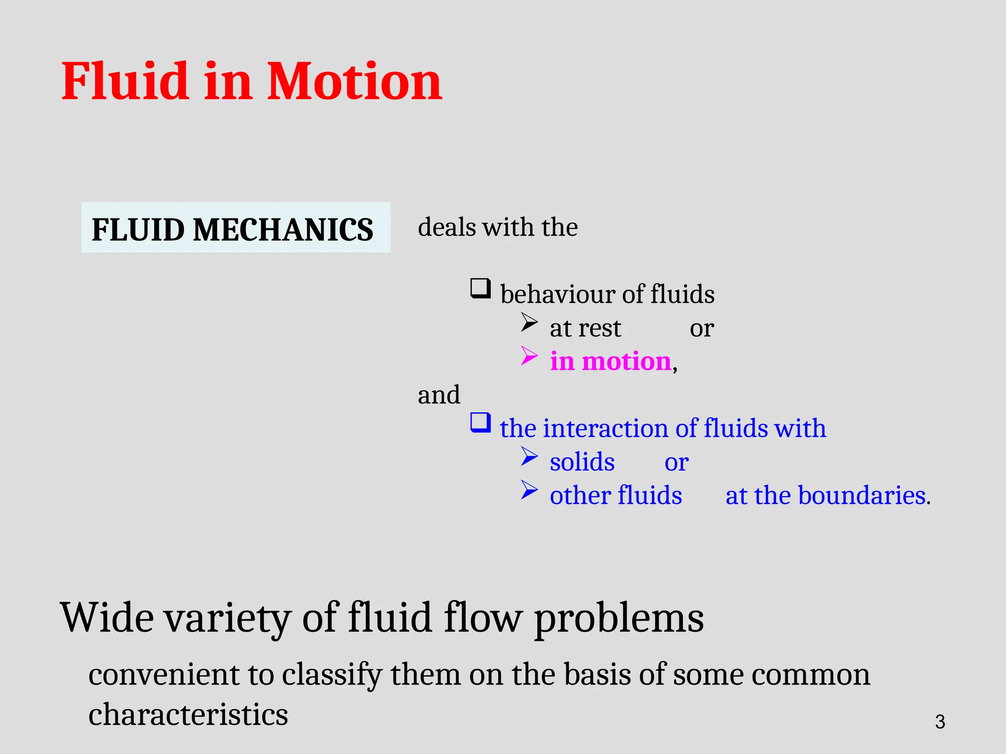 Fluid in Motion
FLUID MECHANICS deals with the
 behaviour of fluids
 at rest or
 in motion,
and
 the interaction of fluids with
 solids or
 other fluids at the boundaries.
Wide variety of fluid flow problems
convenient to classify them on the basis of some common
characteristics 3
 
