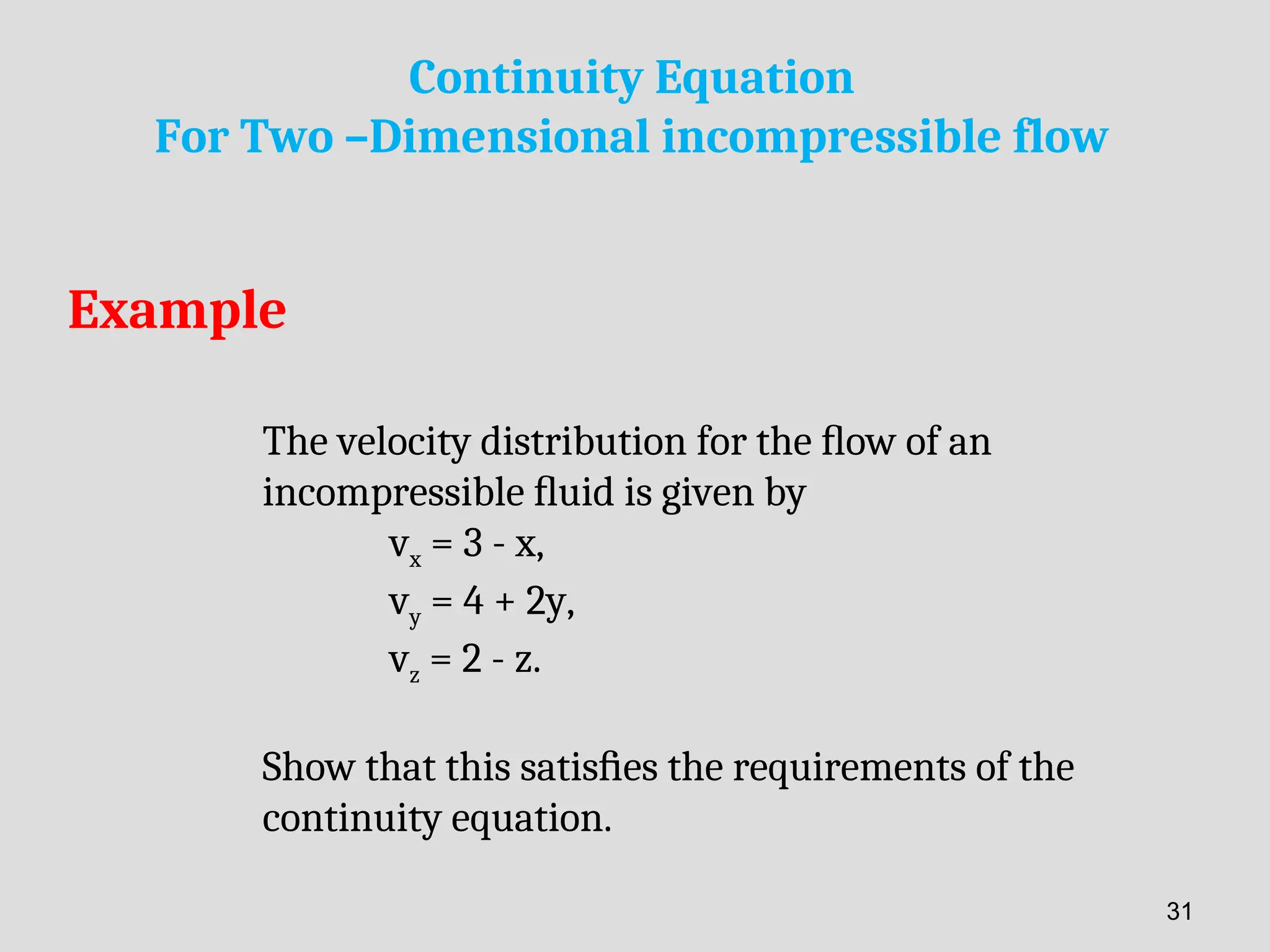 Example
The velocity distribution for the ﬂow of an
incompressible ﬂuid is given by
vx = 3 - x,
vy = 4 + 2y,
vz = 2 - z.
Show that this satisﬁes the requirements of the
continuity equation.
Continuity Equation
For Two –Dimensional incompressible flow
31
 
