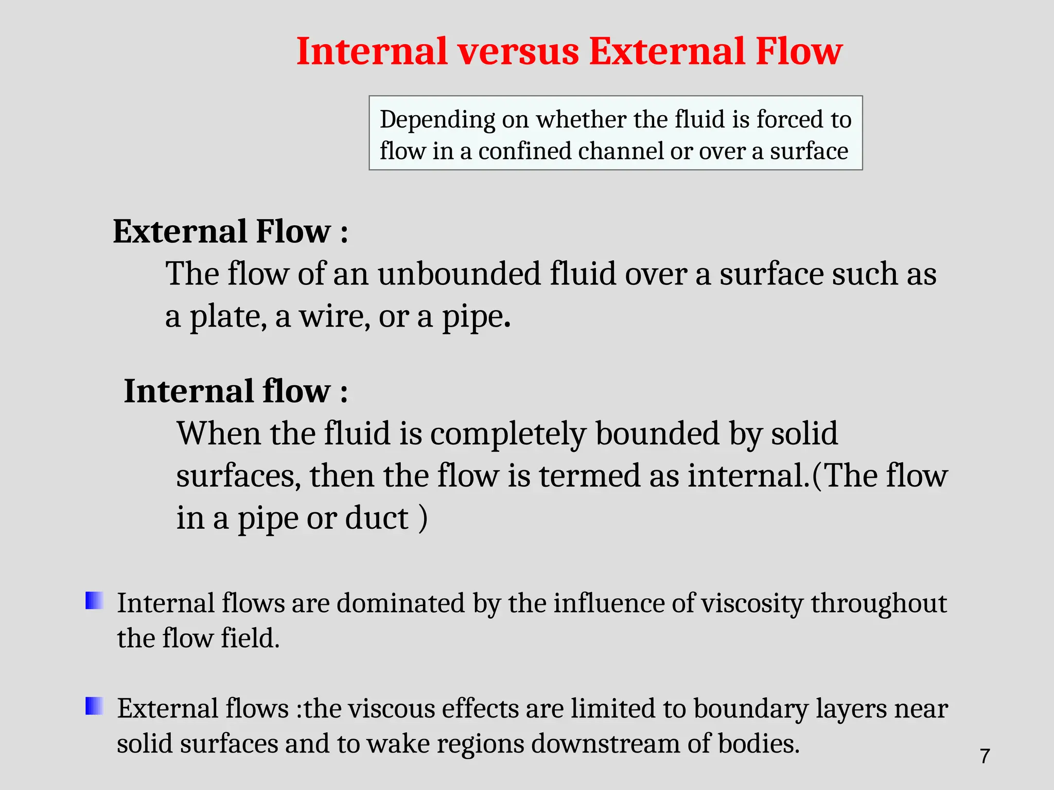 Internal versus External Flow
External Flow :
The flow of an unbounded fluid over a surface such as
a plate, a wire, or a pipe.
Internal flow :
When the fluid is completely bounded by solid
surfaces, then the flow is termed as internal.(The flow
in a pipe or duct )
Internal flows are dominated by the influence of viscosity throughout
the flow field.
External flows :the viscous effects are limited to boundary layers near
solid surfaces and to wake regions downstream of bodies.
Depending on whether the fluid is forced to
flow in a confined channel or over a surface
7
 