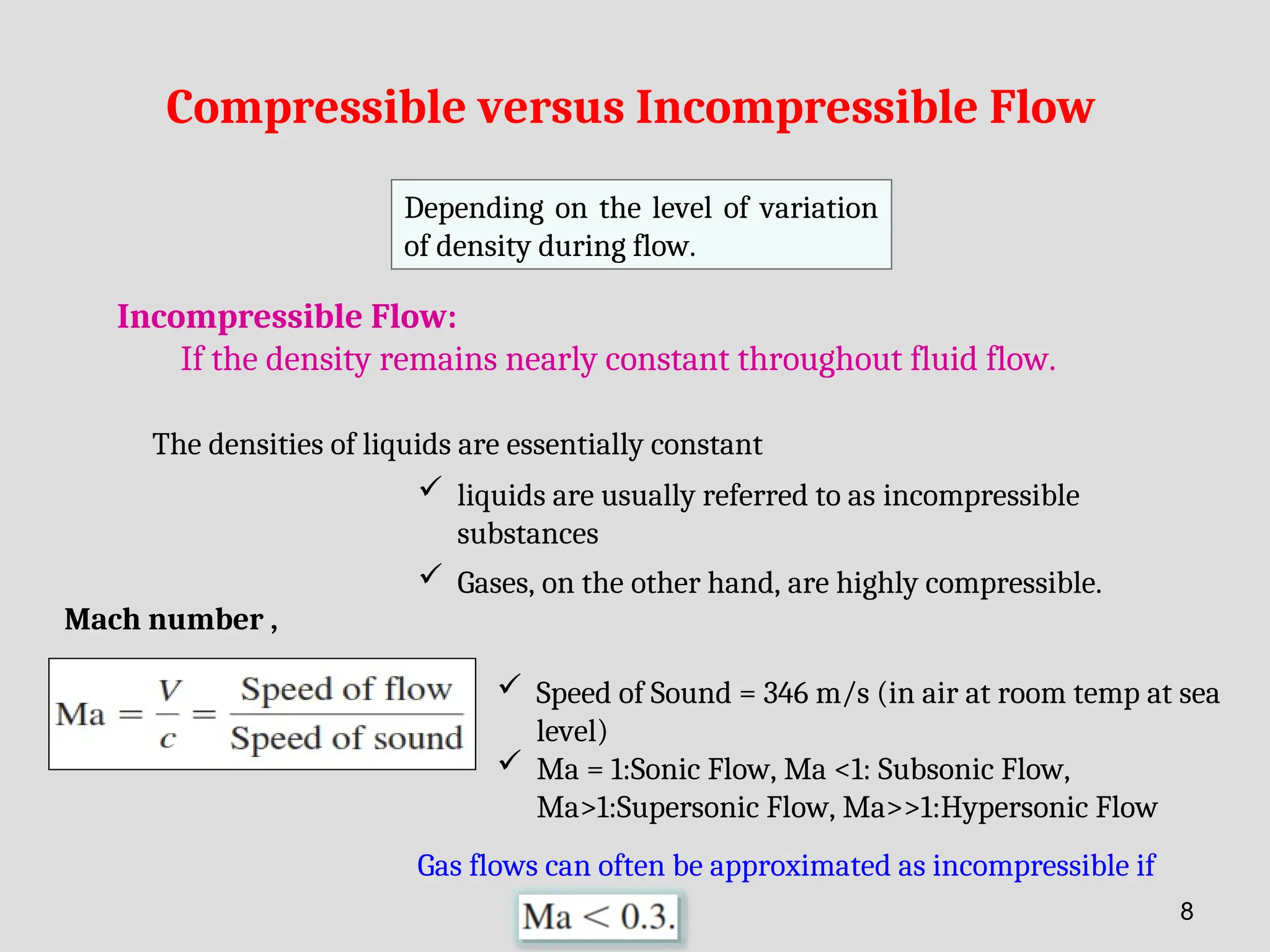 Compressible versus Incompressible Flow
Depending on the level of variation
of density during flow.
Incompressible Flow:
If the density remains nearly constant throughout fluid flow.
The densities of liquids are essentially constant
 liquids are usually referred to as incompressible
substances
 Gases, on the other hand, are highly compressible.
Mach number ,
Gas flows can often be approximated as incompressible if
 Speed of Sound = 346 m/s (in air at room temp at sea
level)
 Ma = 1:Sonic Flow, Ma <1: Subsonic Flow,
Ma>1:Supersonic Flow, Ma>>1:Hypersonic Flow
8
 