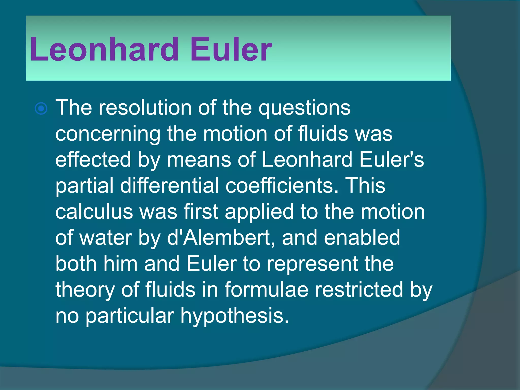Leonhard Euler
 The resolution of the questions
concerning the motion of fluids was
effected by means of Leonhard Euler's
partial differential coefficients. This
calculus was first applied to the motion
of water by d'Alembert, and enabled
both him and Euler to represent the
theory of fluids in formulae restricted by
no particular hypothesis.
 