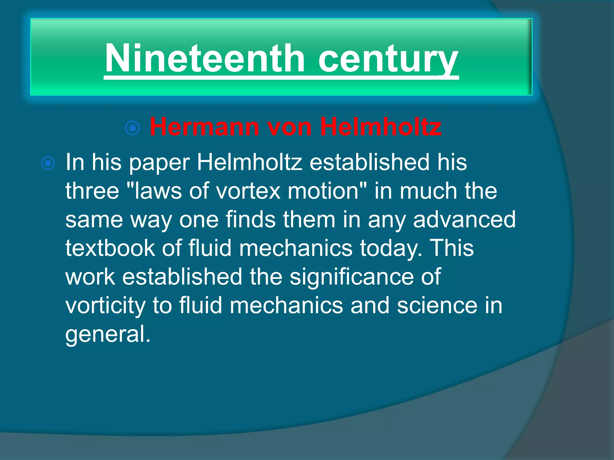 Nineteenth century
 Hermann von Helmholtz
 In his paper Helmholtz established his
three "laws of vortex motion" in much the
same way one finds them in any advanced
textbook of fluid mechanics today. This
work established the significance of
vorticity to fluid mechanics and science in
general.
 
