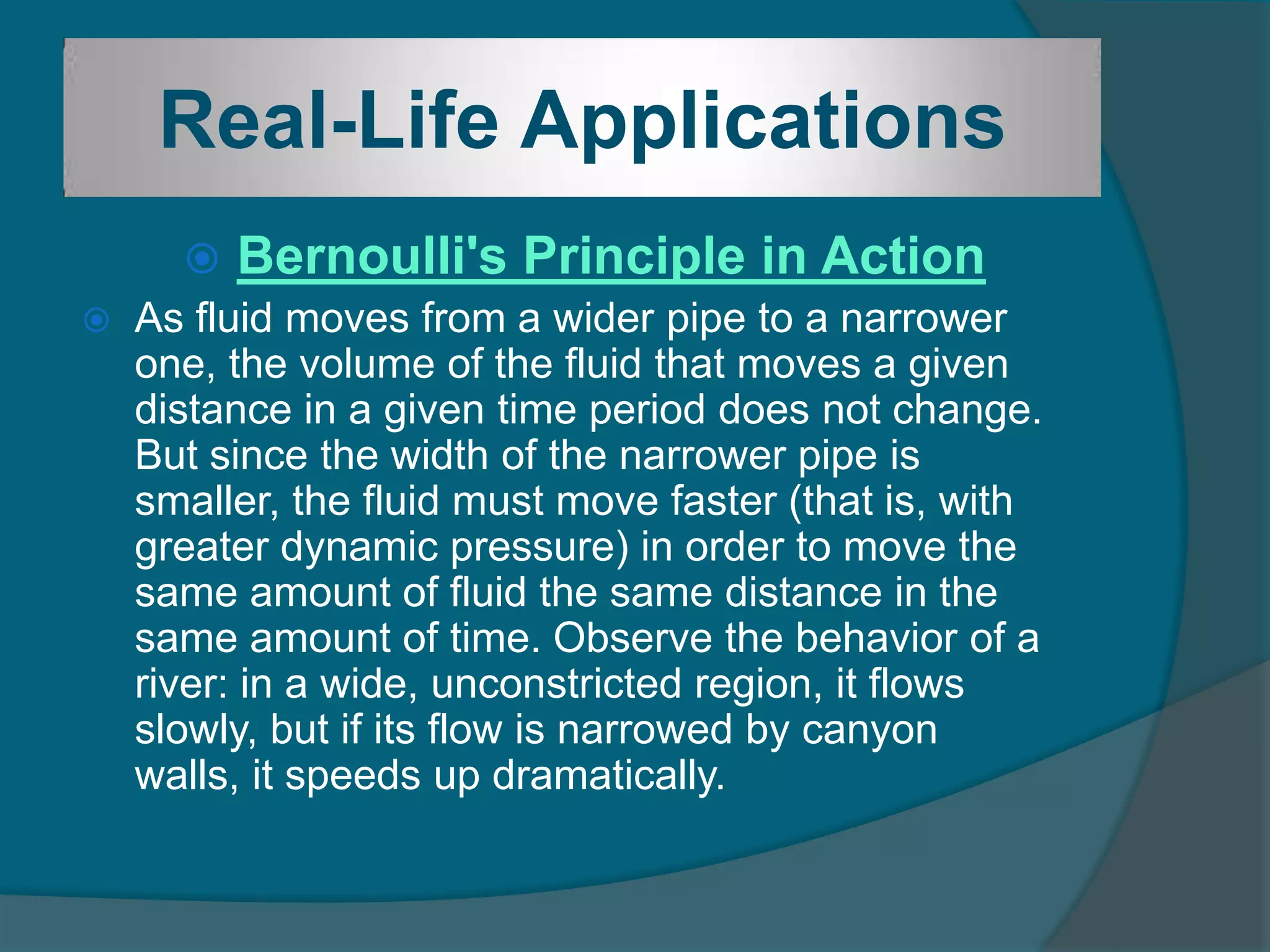 Real-Life Applications
 Bernoulli's Principle in Action
 As fluid moves from a wider pipe to a narrower
one, the volume of the fluid that moves a given
distance in a given time period does not change.
But since the width of the narrower pipe is
smaller, the fluid must move faster (that is, with
greater dynamic pressure) in order to move the
same amount of fluid the same distance in the
same amount of time. Observe the behavior of a
river: in a wide, unconstricted region, it flows
slowly, but if its flow is narrowed by canyon
walls, it speeds up dramatically.
 