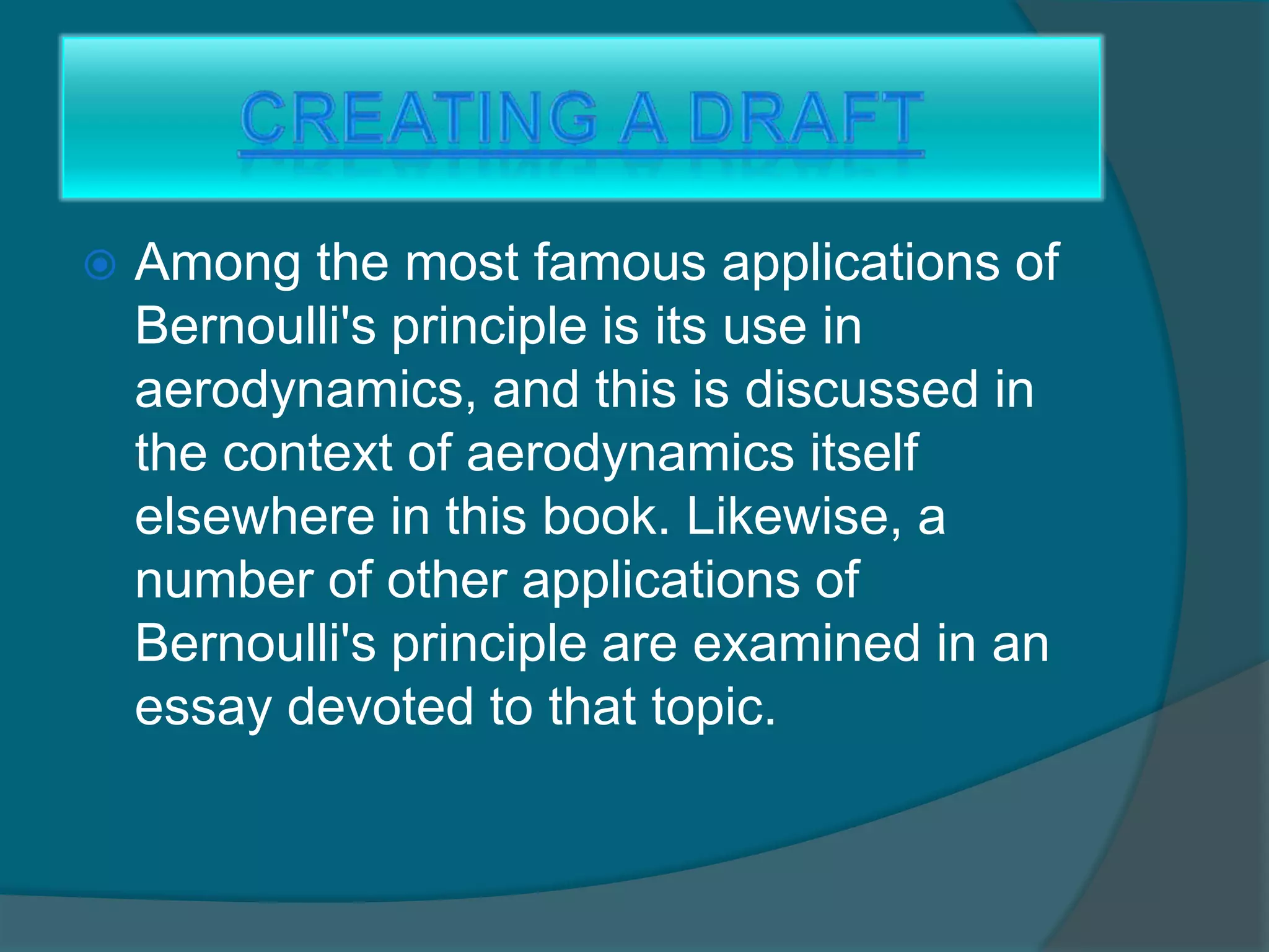  Among the most famous applications of
Bernoulli's principle is its use in
aerodynamics, and this is discussed in
the context of aerodynamics itself
elsewhere in this book. Likewise, a
number of other applications of
Bernoulli's principle are examined in an
essay devoted to that topic.
 