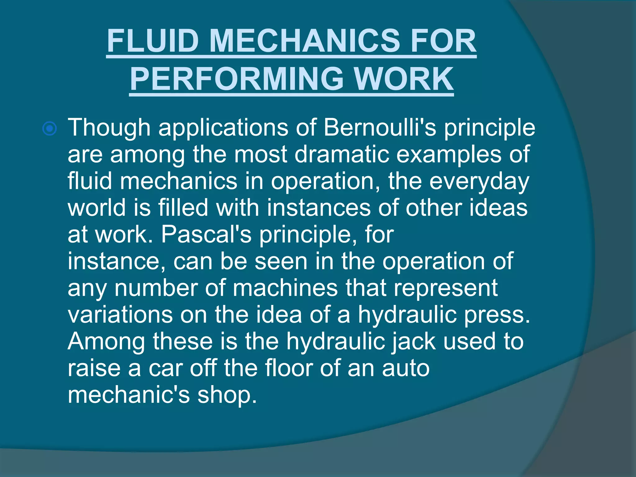 FLUID MECHANICS FOR
PERFORMING WORK
 Though applications of Bernoulli's principle
are among the most dramatic examples of
fluid mechanics in operation, the everyday
world is filled with instances of other ideas
at work. Pascal's principle, for
instance, can be seen in the operation of
any number of machines that represent
variations on the idea of a hydraulic press.
Among these is the hydraulic jack used to
raise a car off the floor of an auto
mechanic's shop.
 