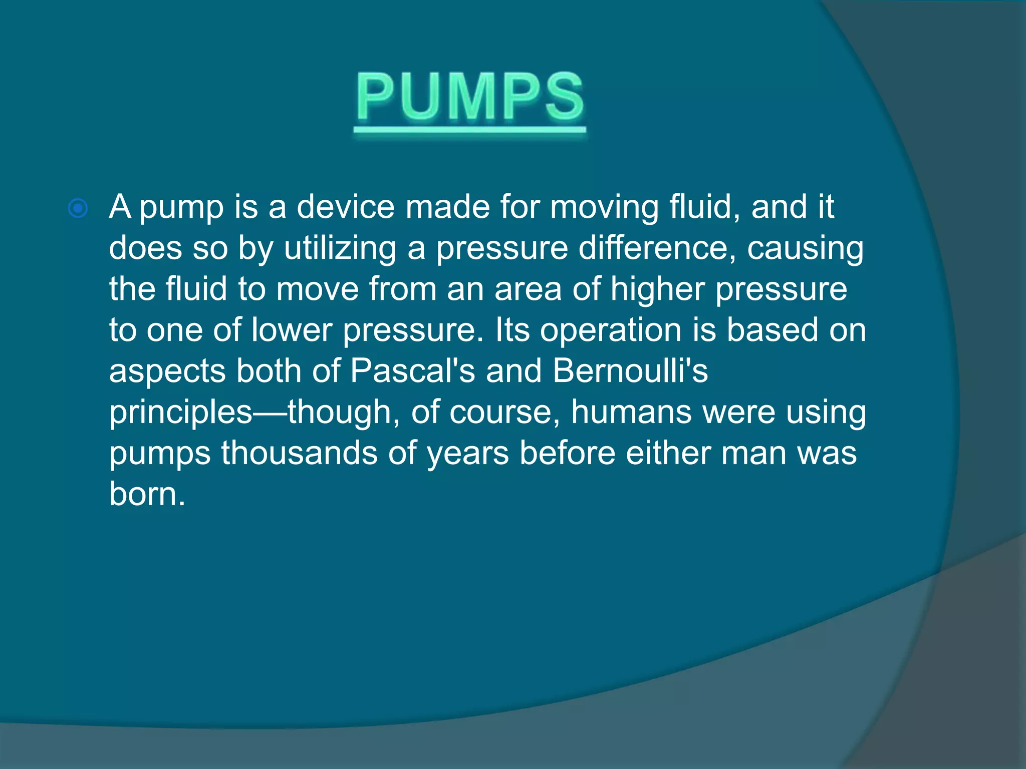  A pump is a device made for moving fluid, and it
does so by utilizing a pressure difference, causing
the fluid to move from an area of higher pressure
to one of lower pressure. Its operation is based on
aspects both of Pascal's and Bernoulli's
principles—though, of course, humans were using
pumps thousands of years before either man was
born.
 