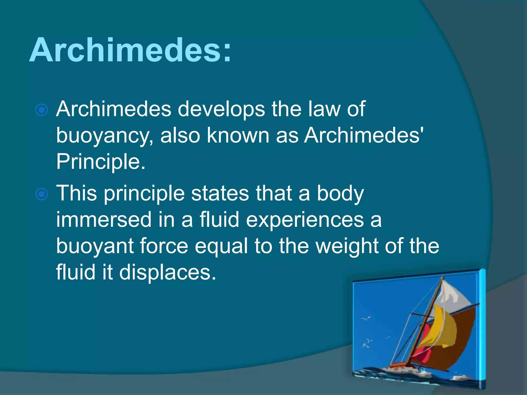 Archimedes:
 Archimedes develops the law of
buoyancy, also known as Archimedes'
Principle.
 This principle states that a body
immersed in a fluid experiences a
buoyant force equal to the weight of the
fluid it displaces.
 