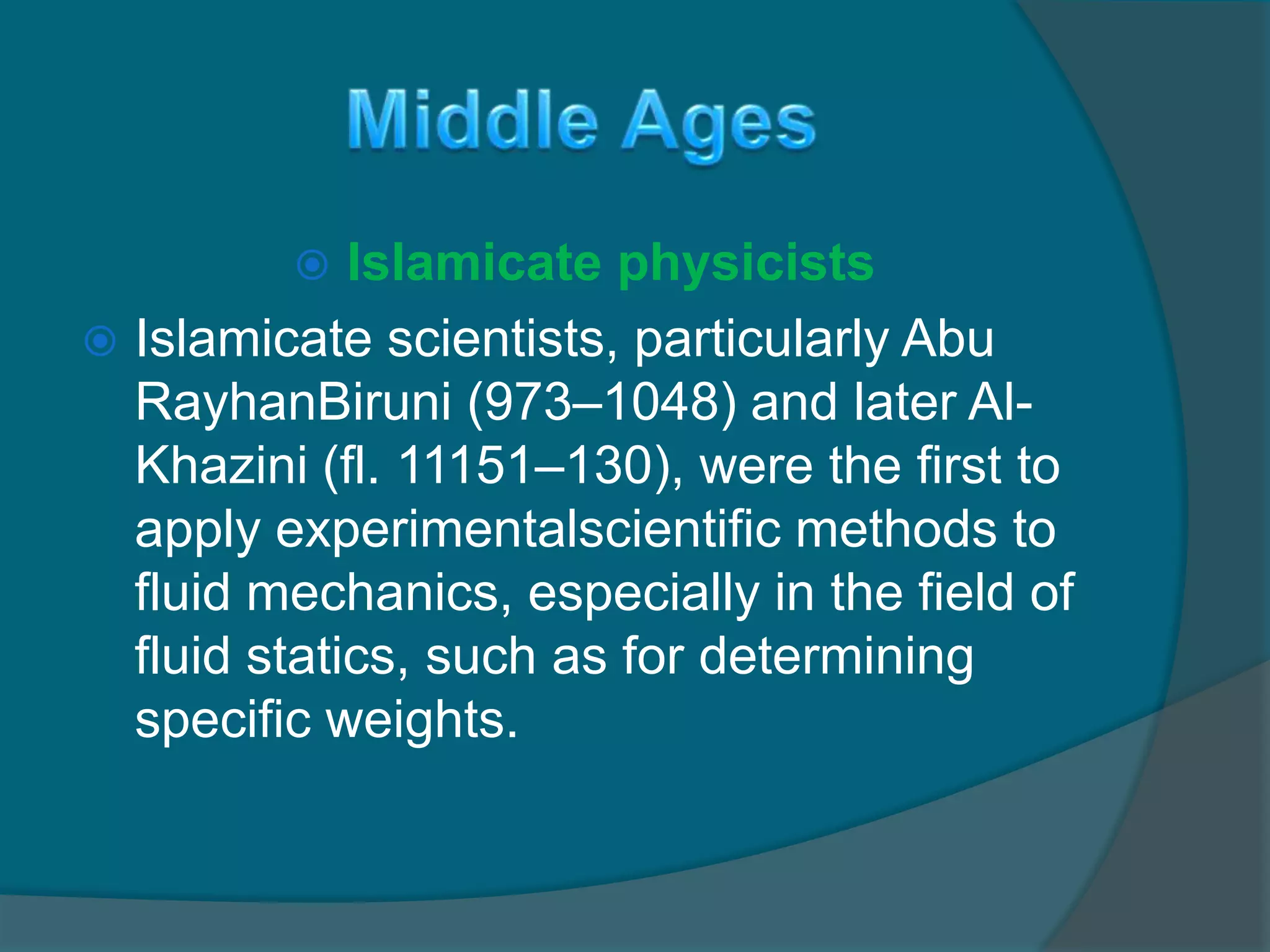  Islamicate physicists
 Islamicate scientists, particularly Abu
RayhanBiruni (973–1048) and later Al-
Khazini (fl. 11151–130), were the first to
apply experimentalscientific methods to
fluid mechanics, especially in the field of
fluid statics, such as for determining
specific weights.
 