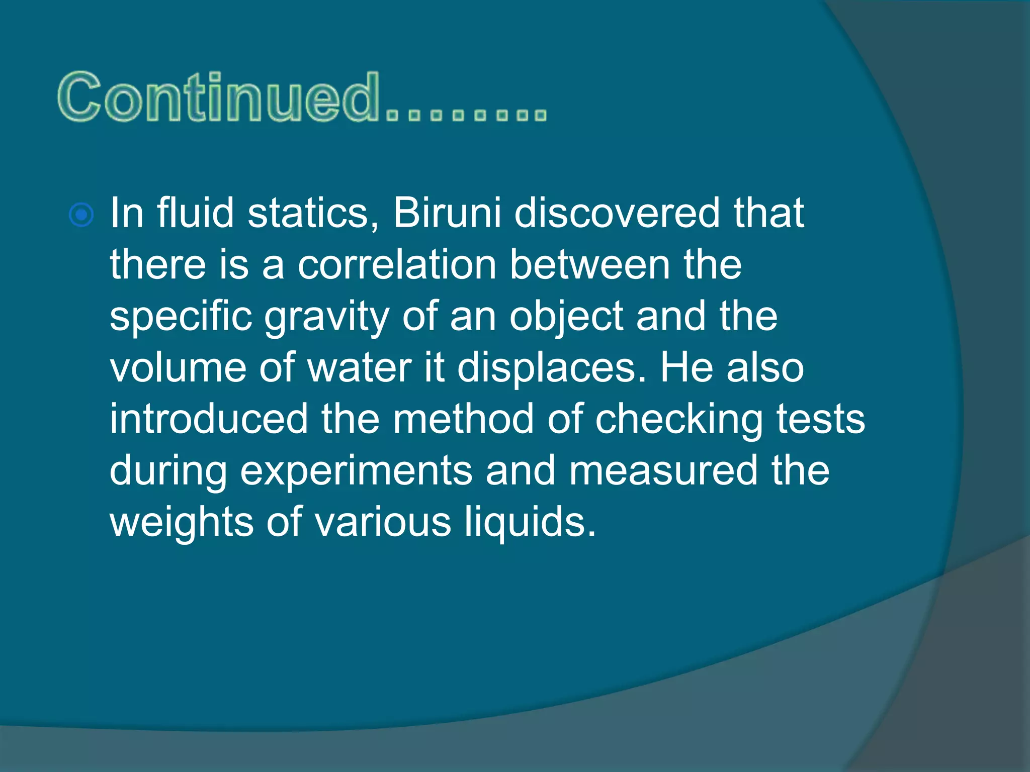  In fluid statics, Biruni discovered that
there is a correlation between the
specific gravity of an object and the
volume of water it displaces. He also
introduced the method of checking tests
during experiments and measured the
weights of various liquids.
 