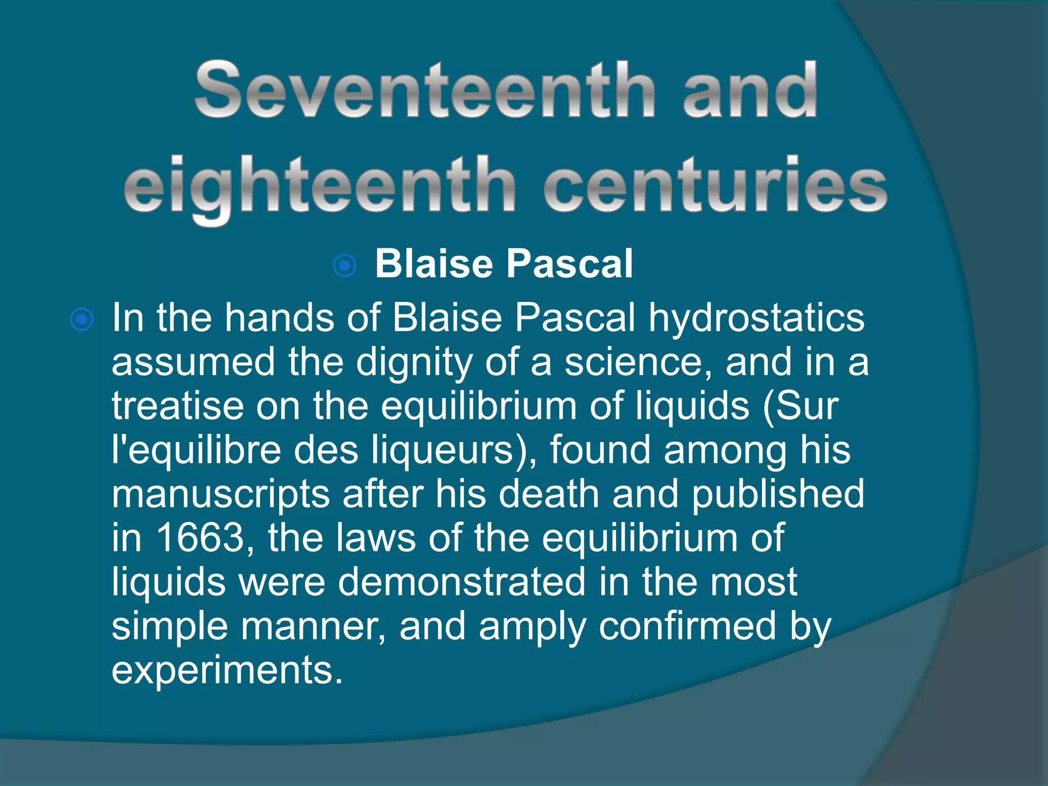  Blaise Pascal
 In the hands of Blaise Pascal hydrostatics
assumed the dignity of a science, and in a
treatise on the equilibrium of liquids (Sur
l'equilibre des liqueurs), found among his
manuscripts after his death and published
in 1663, the laws of the equilibrium of
liquids were demonstrated in the most
simple manner, and amply confirmed by
experiments.
 