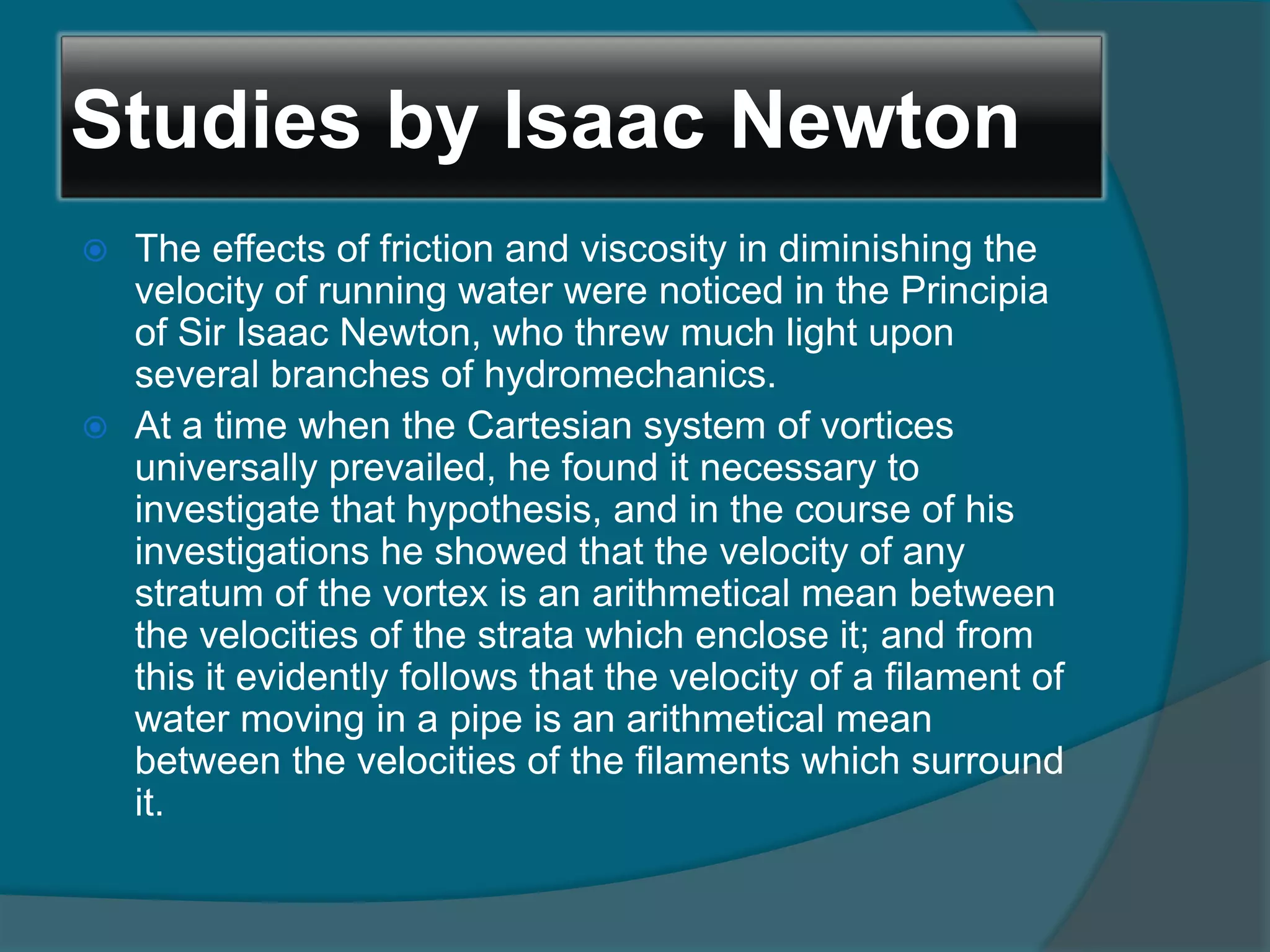 Studies by Isaac Newton
 The effects of friction and viscosity in diminishing the
velocity of running water were noticed in the Principia
of Sir Isaac Newton, who threw much light upon
several branches of hydromechanics.
 At a time when the Cartesian system of vortices
universally prevailed, he found it necessary to
investigate that hypothesis, and in the course of his
investigations he showed that the velocity of any
stratum of the vortex is an arithmetical mean between
the velocities of the strata which enclose it; and from
this it evidently follows that the velocity of a filament of
water moving in a pipe is an arithmetical mean
between the velocities of the filaments which surround
it.
 