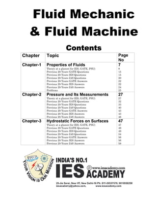 Fluid Mechanic
& Fluid Machine
Contents
Chapter Topic Page
No
Chapter-1 Properties of Fluids
Theory at a glance( for IES, GATE, PSU)
Previous 20-Years GATE Questions
Previous 20-Years IES Questions
Previous 20-Years IAS Questions
Previous 20-Years GATE Answers
Previous 20-Years IES Answers
Previous 20-Years IAS Answers
Problems
7
8
15
15
20
22
22
24
25
Chapter-2 Pressure and Its Measurements
Theory at a glance( for IES, GATE, PSU)
Previous 20-Years GATE Questions
Previous 20-Years IES Questions
Previous 20-Years IAS Questions
Previous 20-Years GATE Answers
Previous 20-Years IES Answers
Previous 20-Years IAS Answers
27
27
32
33
40
43
43
46
Chapter-3 Hydrostatic Forces on Surfaces
Theory at a glance( for IES, GATE, PSU)
Previous 20-Years GATE Questions
Previous 20-Years IES Questions
Previous 20-Years IAS Questions
Previous 20-Years GATE Answers
Previous 20-Years IES Answers
Previous 20-Years IAS Answers
47
47
49
49
54
56
56
58
 